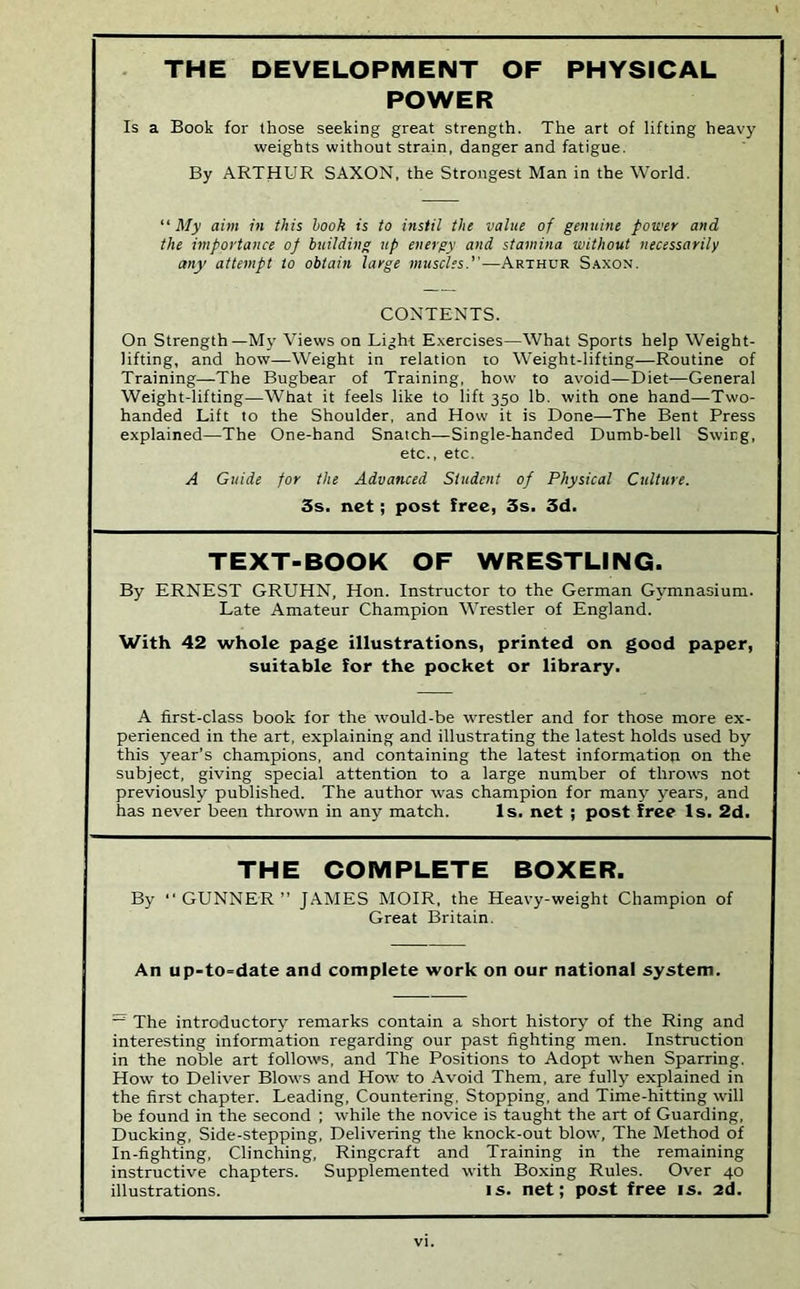 THE DEVELOPMENT OF PHYSICAL POWER Is a Book for those seeking great strength. The art of lifting heavy weights without strain, danger and fatigue. By ARTHUR SAXON, the Strongest Man in the World. My aim in this hook is to instil the value of genuine power and the importance op building up energy and stamina without necessarily any attempt to obtain large muscles.—Arthur S.^xon. CONTENTS. On Strength—My Views on Light Exercises—What Sports help Weight- lifting, and how—Weight in relation to Weight-lifting—Routine of Training—The Bugbear of Training, how to avoid—Diet-—General Weight-lifting—What it feels like to lift 350 lb. with one hand—Two- handed Lift to the Shoulder, and How it is Done—The Bent Press explained—The One-hand Snatch—Single-handed Dumb-bell Swing, etc., etc. A Guide for the Advanced Student of Physical Culture. 3s. net; post free, 3s. 3d. TEXT-BOOK OF WRESTLING. By ERNEST GRUHN, Hon. Instructor to the German Gymnasium. Late Amateur Champion Wrestler of England. With 42 whole page illustrations, printed on good paper, suitable for the pocket or library. A first-class book for the would-be wrestler and for those more ex- perienced in the art, explaining and illustrating the latest holds used by this year’s champions, and containing the latest informatiop on the subject, giving special attention to a large number of throws not previously published. The author was champion for many years, and has never been thrown in any match. Is. net ; post free Is. 2d. THE COMPLETE BOXER. By “GUNNER” JAMES MOIR, the Heavy-weight Champion of Great Britain. An up-to=date and complete work on our national system. ~ The introductory remarks contain a short history of the Ring and interesting information regarding our past fighting men. Instruction in the noble art follows, and The Positions to Adopt when Sparring. How to Deliver Blows and How to -Avoid Them, are fully explained in the first chapter. Leading, Countering. Stopping, and Time-hitting will be found in the second ; while the novice is taught the art of Guarding, Ducking, Side-stepping, Delivering the knock-out blow. The Method of In-fighting, Clinching, Ringcraft and Training in the remaining instructive chapters. Supplemented with Boxing Rules. Over 40 illustrations. is. net; post free is. 2d.