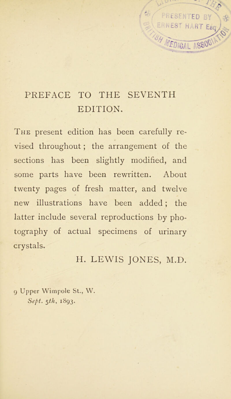 PREFACE TO THE SEVENTH EDITION. The present edition has been carefully re- vised throughout; the arrangement of the sections has been slightly modified, and some parts have been rewritten. About twenty pages of fresh matter, and twelve new illustrations have been added; the latter include several reproductions by pho- tography of actual specimens of urinary crystals. H. LEWIS JONES, M.D. 9 Upper Wimpole St., W. Sept. $th, 1893.