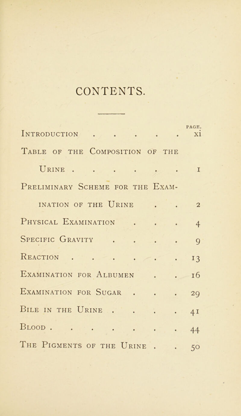 CONTENTS. PAGE. Introduction ..... xi Table of the Composition of the Urine ...... i Preliminary Scheme for the Exam- ination of the Urine . . 2 Physical Examination ... 4 Specific Gravity .... 9 Reaction . . . . . *13 Examination for Albumen . . 16 Examination for Sugar ... 29 Bile in the Urine .... 41 Blood ....... 44 The Pigments of the Urine . . 50