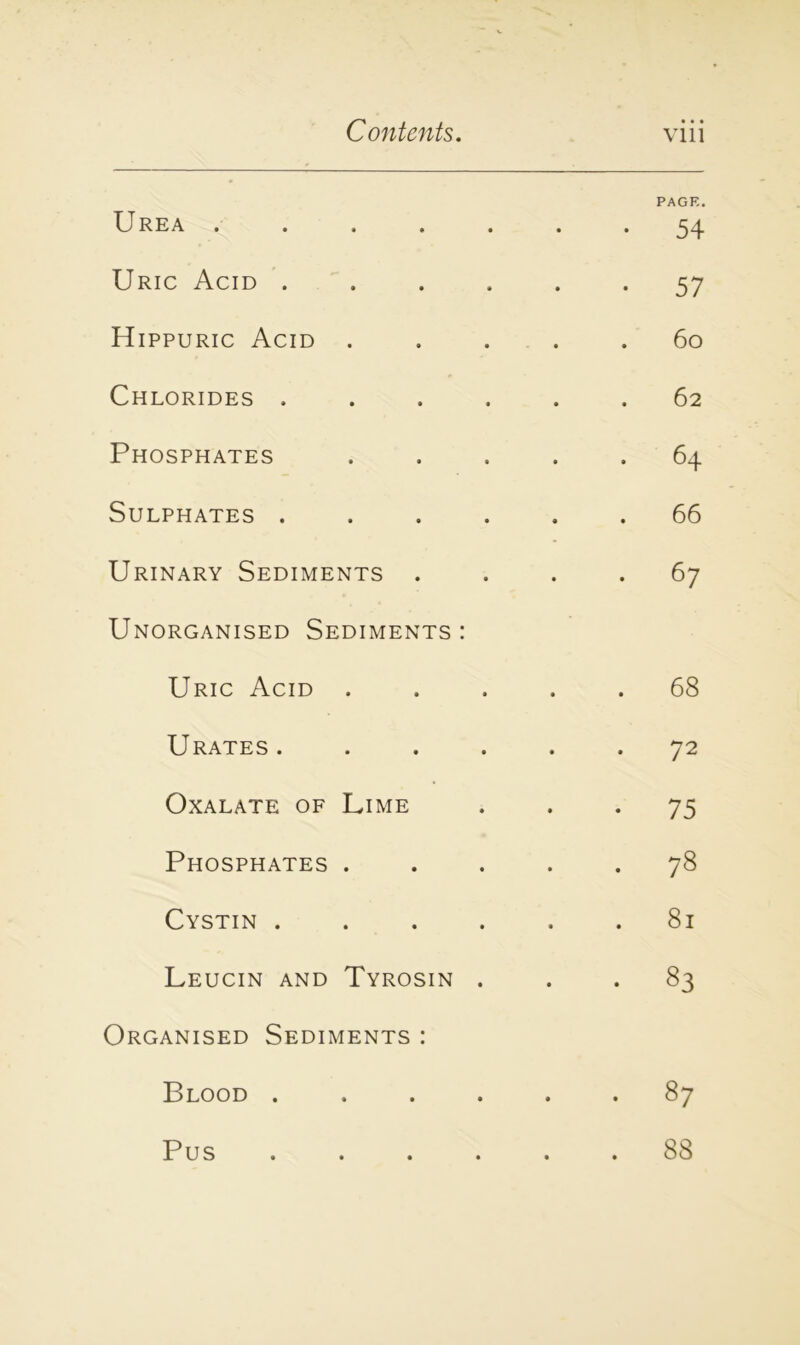 PAGE. Urea ....... 54 Uric Acid ...... 57 Hippuric Acid ..... 60 Chlorides ...... 62 Phosphates ..... 64 Sulphates ...... 66 Urinary Sediments .... 67 Unorganised Sediments : Uric Acid ..... 68 Urates. ..... 72 Oxalate of Lime 75 Phosphates ..... 78 Cystin ...... 81 Leucin and Tyrosin ... 83 Organised Sediments : Blood 87 Pus ...... 88