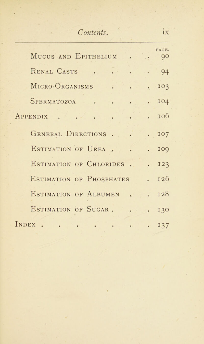 Mucus and Epithelium PAGE. . 90 Renal Casts • • • • 94 Micro-Organisms . 103 Spermatozoa • • • . 104 Appendix • • • . 106 General Directions . 107 Estimation of Urea . . 109 Estimation of Chlorides . . 123 Estimation of Phosphates 126 Estimation of Albumen . 128 Estimation of Sugar . . 130 Index . • • • • J37