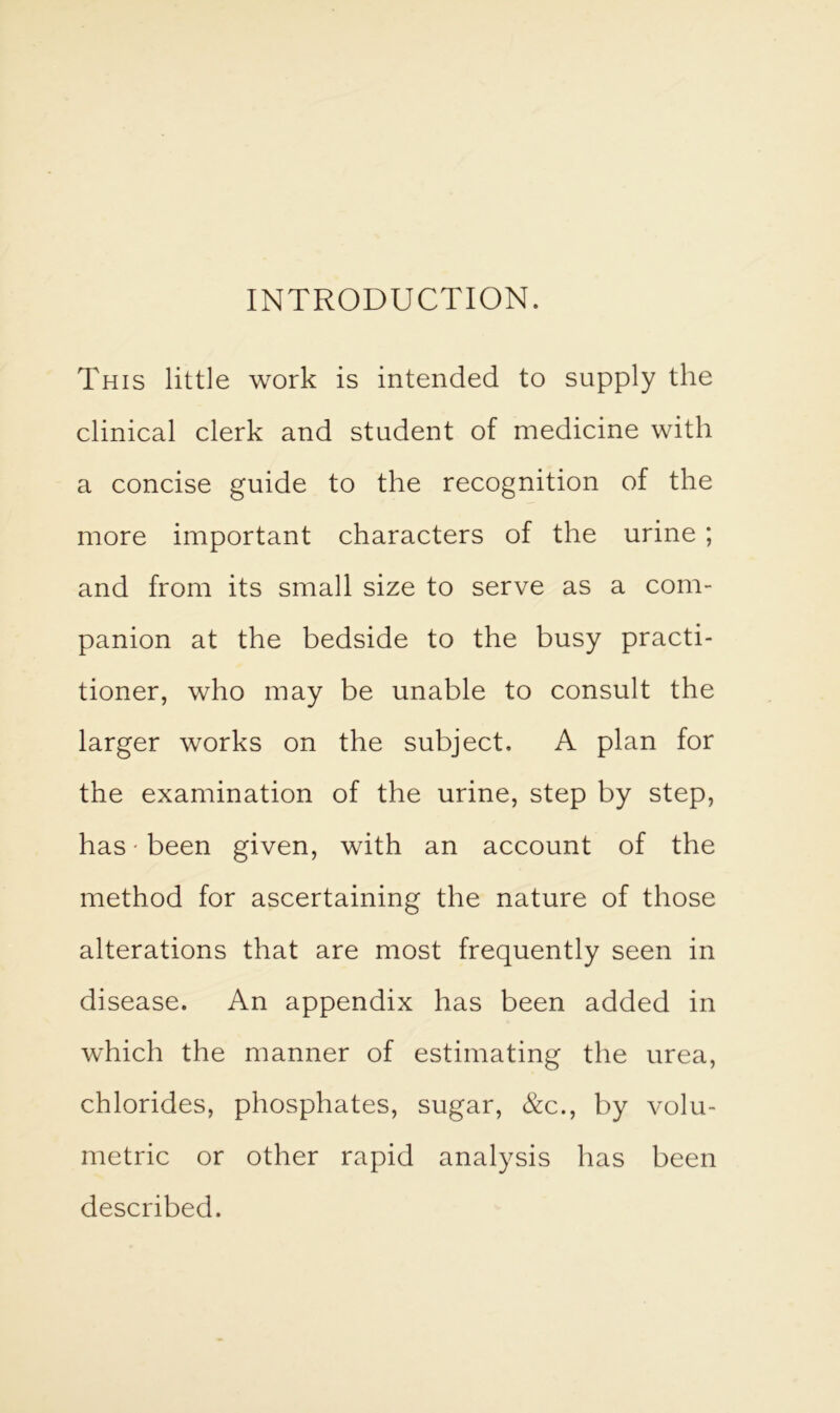 INTRODUCTION. This little work is intended to supply the clinical clerk and student of medicine with a concise guide to the recognition of the more important characters of the urine ; and from its small size to serve as a com- panion at the bedside to the busy practi- tioner, who may be unable to consult the larger works on the subject. A plan for the examination of the urine, step by step, has • been given, with an account of the method for ascertaining the nature of those alterations that are most frequently seen in disease. An appendix has been added in which the manner of estimating the urea, chlorides, phosphates, sugar, &c., by volu- metric or other rapid analysis has been described.