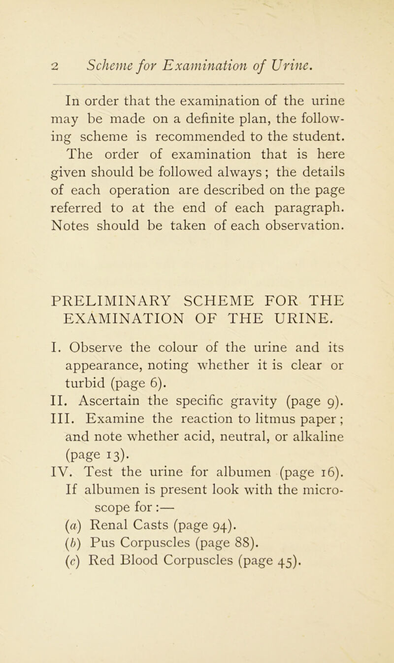 In order that the examination of the urine may be made on a definite plan, the follow- ing scheme is recommended to the student. The order of examination that is here given should be followed always; the details of each operation are described on the page referred to at the end of each paragraph. Notes should be taken of each observation. PRELIMINARY SCHEME FOR THE EXAMINATION OF THE URINE. I. Observe the colour of the urine and its appearance, noting whether it is clear or turbid (page 6). II. Ascertain the specific gravity (page 9). III. Examine the reaction to litmus paper ; and note whether acid, neutral, or alkaline (page 13). IV. Test the urine for albumen (page 16). If albumen is present look with the micro- scope for:— (a) Renal Casts (page 94). (/;) Pus Corpuscles (page 88). (c) Red Blood Corpuscles (page 45).