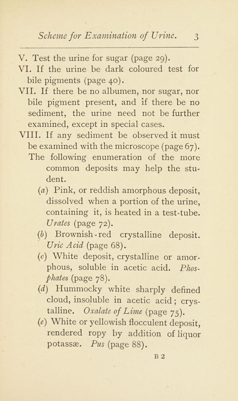 V. Test the urine for sugar (page 29). VI. If the urine be dark coloured test for bile pigments (page 40). VII. If there be no albumen, nor sugar, nor bile pigment present, and if there be no sediment, the urine need not be further examined, except in special cases. VIII. If any sediment be observed it must be examined with the microscope (page 67). The following enumeration of the more common deposits may help the stu- dent. (a) Pink, or reddish amorphous deposit, dissolved when a portion of the urine, containing it, is heated in a test-tube. Urates (page 72). (b) Brownish-red crystalline deposit. Uric Acid (page 68). (c) White deposit, crystalline or amor- phous, soluble in acetic acid. Phos- phates (page 78). (d) Hummocky white sharply defined cloud, insoluble in acetic acid ; crys- talline. Oxalate of Lime (page 75). (e) White or yellowish flocculent deposit, rendered ropy by addition of liquor potassse. Pus (page 88).