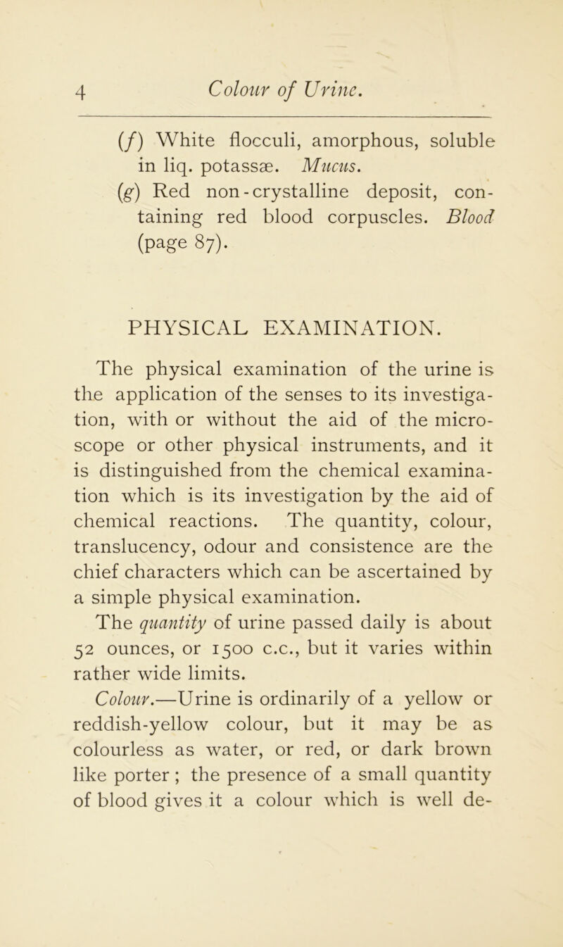 (/) White flocculi, amorphous, soluble in liq. potassae. Mucus. (g) Red non-crystalline deposit, con- taining red blood corpuscles. Blood (page 87). PHYSICAL EXAMINATION. The physical examination of the urine is the application of the senses to its investiga- tion, with or without the aid of the micro- scope or other physical instruments, and it is distinguished from the chemical examina- tion which is its investigation by the aid of chemical reactions. The quantity, colour, translucency, odour and consistence are the chief characters which can be ascertained by a simple physical examination. The quantity of urine passed daily is about 52 ounces, or 1500 c.c., but it varies within rather wide limits. Colour.—Urine is ordinarily of a yellow or reddish-yellow colour, but it may be as colourless as water, or red, or dark brown like porter ; the presence of a small quantity of blood gives it a colour which is well de-