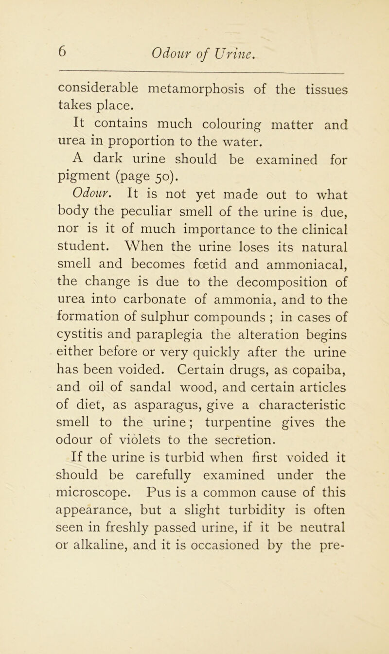 considerable metamorphosis of the tissues takes place. It contains much colouring matter and urea in proportion to the water. A dark urine should be examined for pigment (page 50). Odour. It is not yet made out to what body the peculiar smell of the urine is due, nor is it of much importance to the clinical student. When the urine loses its natural smell and becomes foetid and ammoniacal, the change is due to the decomposition of urea into carbonate of ammonia, and to the formation of sulphur compounds ; in cases of cystitis and paraplegia the alteration begins either before or very quickly after the urine has been voided. Certain drugs, as copaiba, and oil of sandal wood, and certain articles of diet, as asparagus, give a characteristic smell to the urine; turpentine gives the odour of violets to the secretion. If the urine is turbid when first voided it should be carefully examined under the microscope. Pus is a common cause of this appearance, but a slight turbidity is often seen in freshly passed urine, if it be neutral or alkaline, and it is occasioned by the pre-