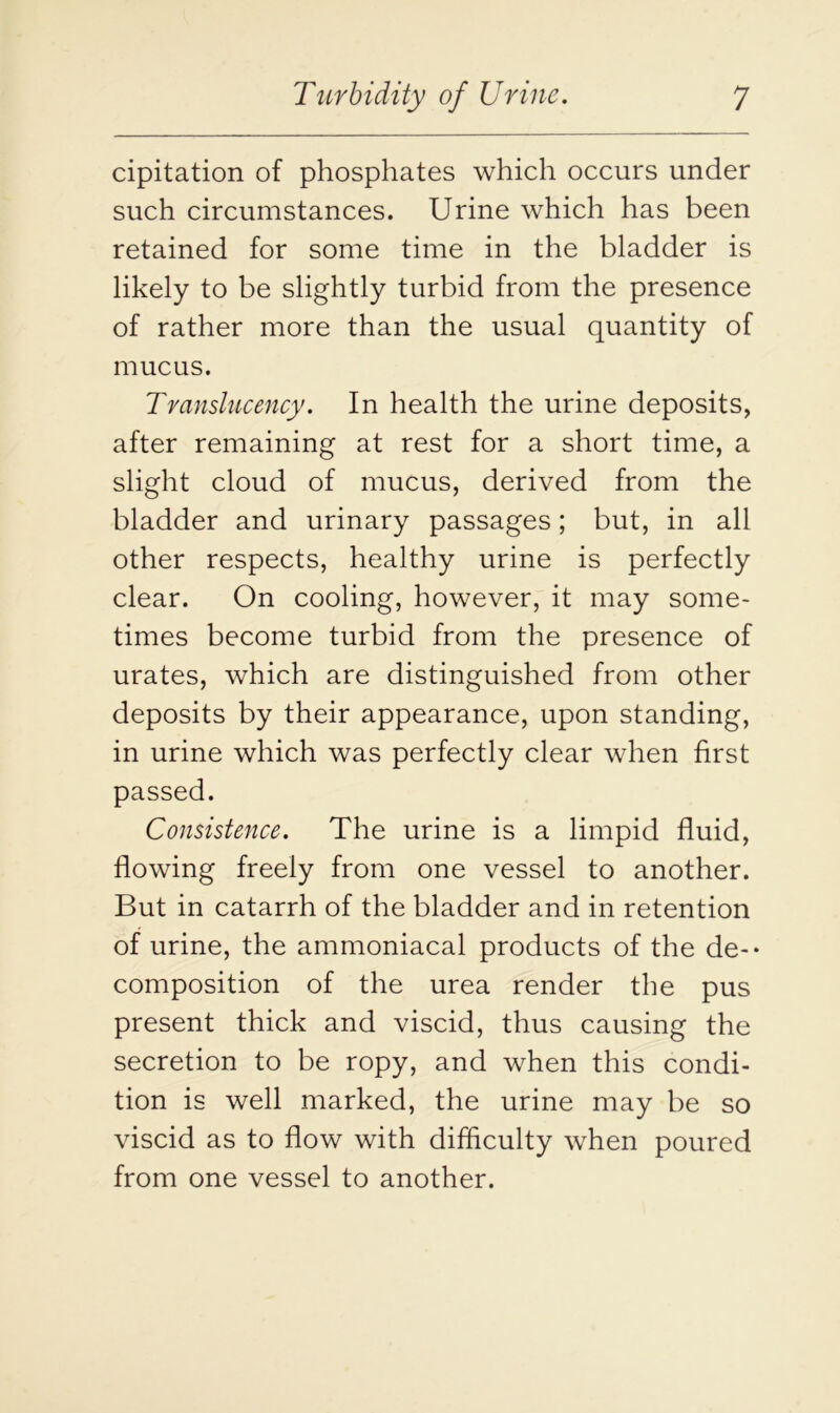 cipitation of phosphates which occurs under such circumstances. Urine which has been retained for some time in the bladder is likely to be slightly turbid from the presence of rather more than the usual quantity of mucus. Translucency. In health the urine deposits, after remaining at rest for a short time, a slight cloud of mucus, derived from the bladder and urinary passages; but, in all other respects, healthy urine is perfectly clear. On cooling, however, it may some- times become turbid from the presence of urates, which are distinguished from other deposits by their appearance, upon standing, in urine which was perfectly clear when first passed. Consistence. The urine is a limpid fluid, flowing freely from one vessel to another. But in catarrh of the bladder and in retention of urine, the ammoniacal products of the de- composition of the urea render the pus present thick and viscid, thus causing the secretion to be ropy, and when this condi- tion is well marked, the urine may be so viscid as to flow with difficulty when poured from one vessel to another.