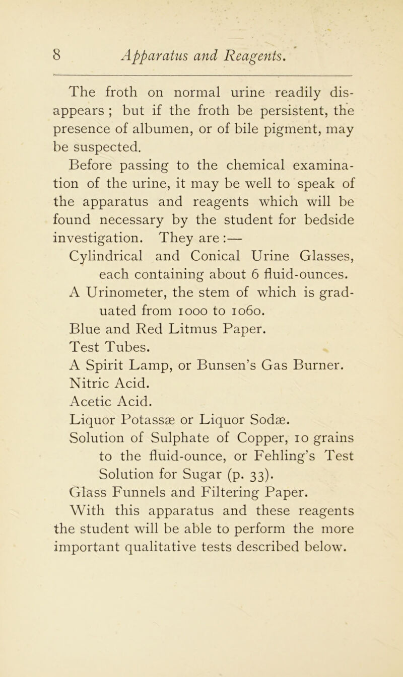 The froth on normal urine readily dis- appears ; but if the froth be persistent, the presence of albumen, or of bile pigment, may be suspected. Before passing to the chemical examina- tion of the urine, it may be well to speak of the apparatus and reagents which will be found necessary by the student for bedside investigation. They are :— Cylindrical and Conical Urine Glasses, each containing about 6 fluid-ounces. A Urinometer, the stem of which is grad- uated from 1000 to 1060. Blue and Red Litmus Paper. Test Tubes. A Spirit Lamp, or Bunsen’s Gas Burner. Nitric Acid. Acetic Acid. Liquor Potassae or Liquor Sodae. Solution of Sulphate of Copper, 10 grains to the fluid-ounce, or Fehling’s Test Solution for Sugar (p. 33). Glass Funnels and Filtering Paper. With this apparatus and these reagents the student will be able to perform the more important qualitative tests described below.