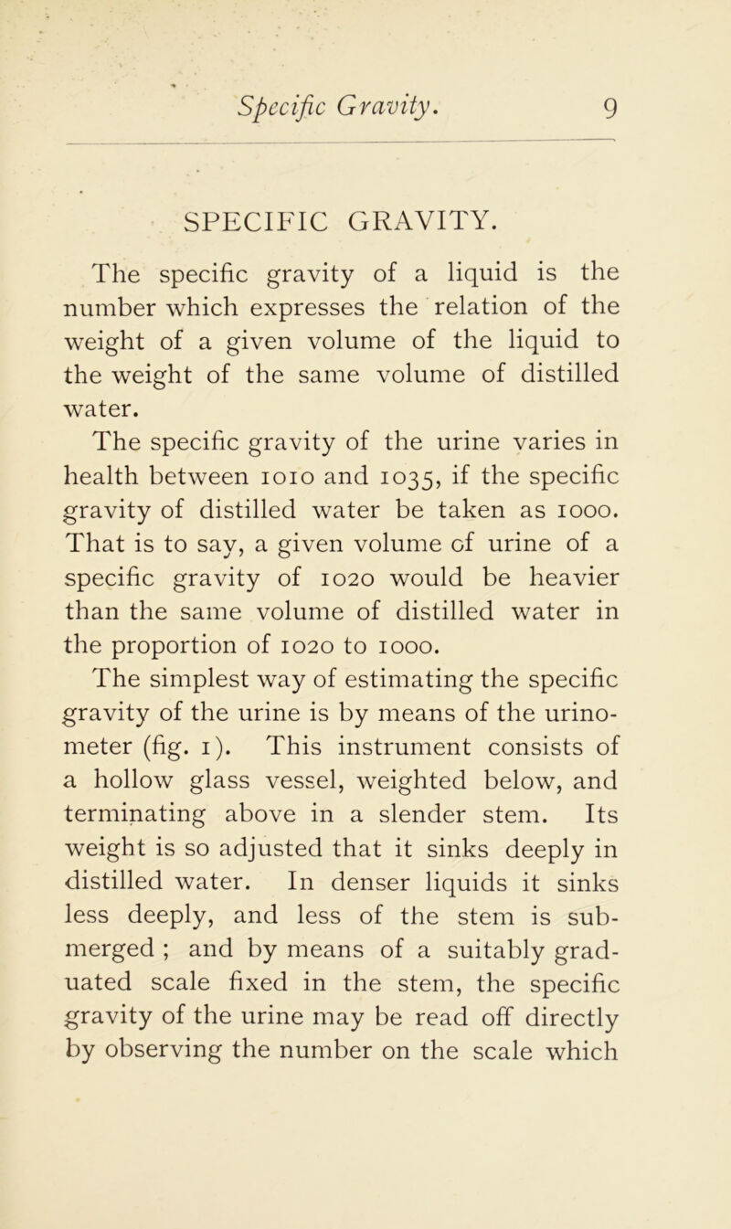 SPECIFIC GRAVITY. The specific gravity of a liquid is the number which expresses the relation of the weight of a given volume of the liquid to the weight of the same volume of distilled water. The specific gravity of the urine varies in health between 1010 and 1035, if the specific gravity of distilled water be taken as 1000. That is to say, a given volume of urine of a specific gravity of 1020 would be heavier than the same volume of distilled water in the proportion of 1020 to 1000. The simplest way of estimating the specific gravity of the urine is by means of the urino- meter (fig. 1). This instrument consists of a hollow glass vessel, weighted below, and terminating above in a slender stem. Its weight is so adjusted that it sinks deeply in distilled water. In denser liquids it sinks less deeply, and less of the stem is sub- merged ; and by means of a suitably grad- uated scale fixed in the stem, the specific gravity of the urine may be read off directly by observing the number on the scale which