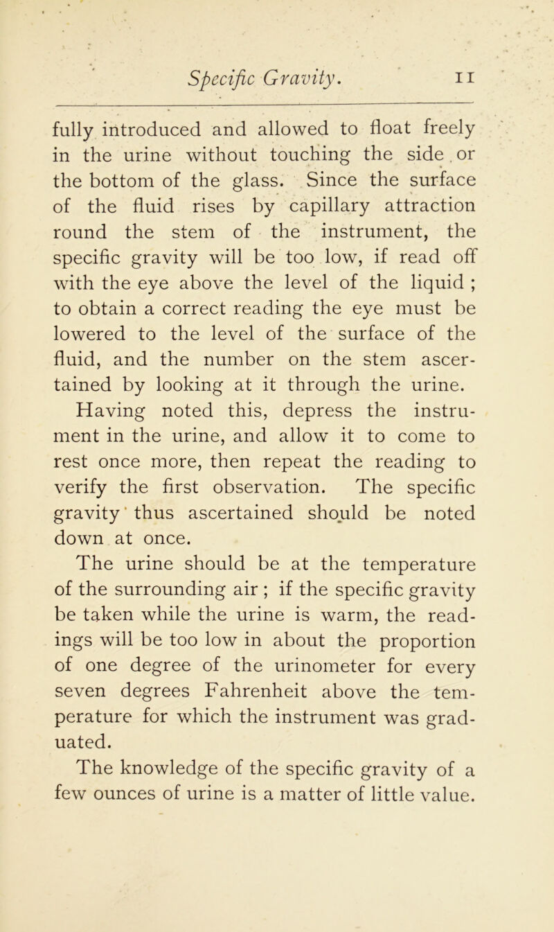 fully introduced and allowed to float freely in the urine without touching the side. or the bottom of the glass. Since the surface of the fluid rises by capillary attraction round the stem of the instrument, the specific gravity will be too low, if read off with the eye above the level of the liquid ; to obtain a correct reading the eye must be lowered to the level of the surface of the fluid, and the number on the stem ascer- tained by looking at it through the urine. Having noted this, depress the instru- ment in the urine, and allow it to come to rest once more, then repeat the reading to verify the first observation. The specific gravity' thus ascertained should be noted down at once. The urine should be at the temperature of the surrounding air ; if the specific gravity be taken while the urine is warm, the read- ings will be too low in about the proportion of one degree of the urinometer for every seven degrees Fahrenheit above the tem- perature for which the instrument was grad- uated. The knowledge of the specific gravity of a few ounces of urine is a matter of little value.