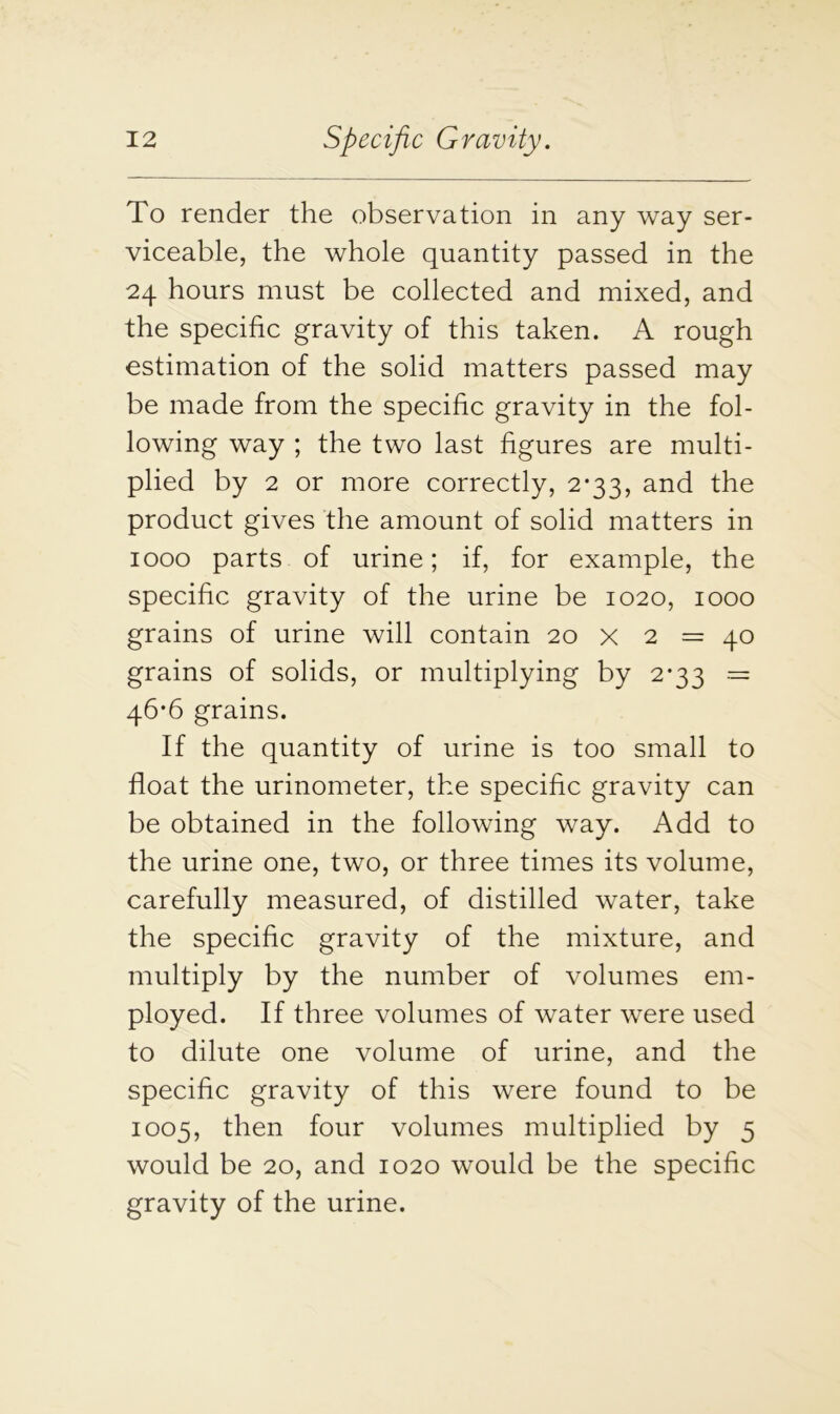 To render the observation in any way ser- viceable, the whole quantity passed in the 24 hours must be collected and mixed, and the specific gravity of this taken. A rough estimation of the solid matters passed may be made from the specific gravity in the fol- lowing way ; the two last figures are multi- plied by 2 or more correctly, 2*33, and the product gives the amount of solid matters in 1000 parts of urine; if, for example, the specific gravity of the urine be 1020, 1000 grains of urine will contain 20 x 2 = 40 grains of solids, or multiplying by 2*33 = 46*6 grains. If the quantity of urine is too small to float the urinometer, the specific gravity can be obtained in the following way. Add to the urine one, two, or three times its volume, carefully measured, of distilled water, take the specific gravity of the mixture, and multiply by the number of volumes em- ployed. If three volumes of water were used to dilute one volume of urine, and the specific gravity of this were found to be 1005, then four volumes multiplied by 5 would be 20, and 1020 would be the specific gravity of the urine.