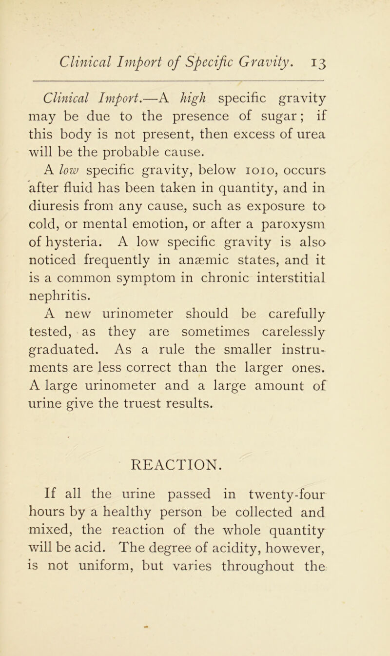 Clinical Import.—A high specific gravity may be due to the presence of sugar; if this body is not present, then excess of urea will be the probable cause. A low specific gravity, below 1010, occurs after fluid has been taken in quantity, and in diuresis from any cause, such as exposure to cold, or mental emotion, or after a paroxysm of hysteria. A low specific gravity is also- noticed frequently in anaemic states, and it is a common symptom in chronic interstitial nephritis. A new urinometer should be carefully tested, as they are sometimes carelessly graduated. As a rule the smaller instru- ments are less correct than the larger ones. A large urinometer and a large amount of urine give the truest results. REACTION. If all the urine passed in twenty-four hours by a healthy person be collected and mixed, the reaction of the whole quantity will be acid. The degree of acidity, however, is not uniform, but varies throughout the
