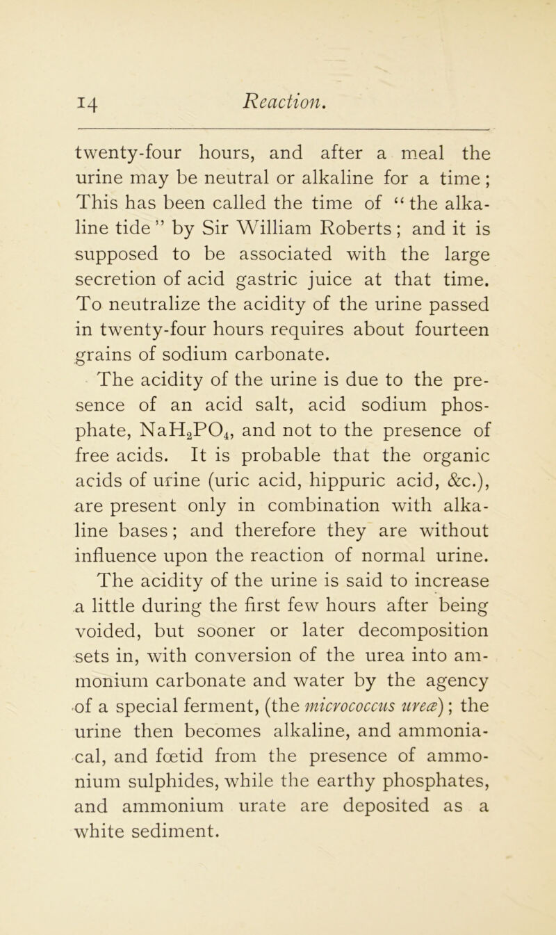 twenty-four hours, and after a meal the urine may be neutral or alkaline for a time ; This has been called the time of “the alka- line tide” by Sir William Roberts; and it is supposed to be associated with the large secretion of acid gastric juice at that time. To neutralize the acidity of the urine passed in twenty-four hours requires about fourteen grains of sodium carbonate. The acidity of the urine is due to the pre- sence of an acid salt, acid sodium phos- phate, NaH2P04, and not to the presence of free acids. It is probable that the organic acids of urine (uric acid, hippuric acid, &c.), are present only in combination with alka- line bases; and therefore they are without influence upon the reaction of normal urine. The acidity of the urine is said to increase a little during the first few hours after being voided, but sooner or later decomposition sets in, with conversion of the urea into am- monium carbonate and water by the agency of a special ferment, (the micrococcus urea); the urine then becomes alkaline, and ammonia- cal, and foetid from the presence of ammo- nium sulphides, while the earthy phosphates, and ammonium urate are deposited as a white sediment.