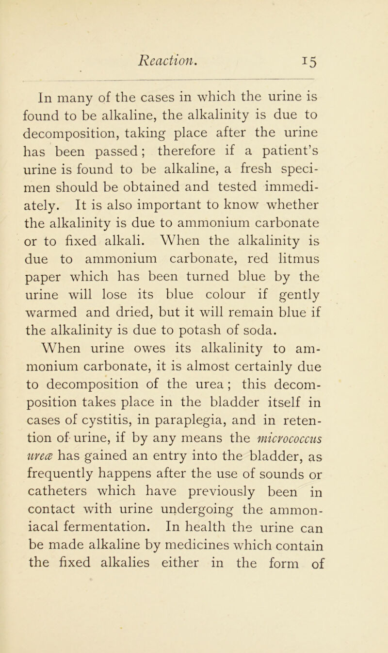 In many of the cases in which the urine is found to be alkaline, the alkalinity is due to decomposition, taking place after the urine has been passed; therefore if a patient’s urine is found to be alkaline, a fresh speci- men should be obtained and tested immedi- ately. It is also important to know whether the alkalinity is due to ammonium carbonate or to fixed alkali. When the alkalinity is due to ammonium carbonate, red litmus paper which has been turned blue by the urine will lose its blue colour if gently warmed and dried, but it will remain blue if the alkalinity is due to potash of soda. When urine owes its alkalinity to am- monium carbonate, it is almost certainly due to decomposition of the urea ; this decom- position takes place in the bladder itself in cases of cystitis, in paraplegia, and in reten- tion of urine, if by any means the micrococcus uvece has gained an entry into the bladder, as frequently happens after the use of sounds or catheters which have previously been in contact with urine undergoing the ammon- iacal fermentation. In health the urine can be made alkaline by medicines which contain the fixed alkalies either in the form of