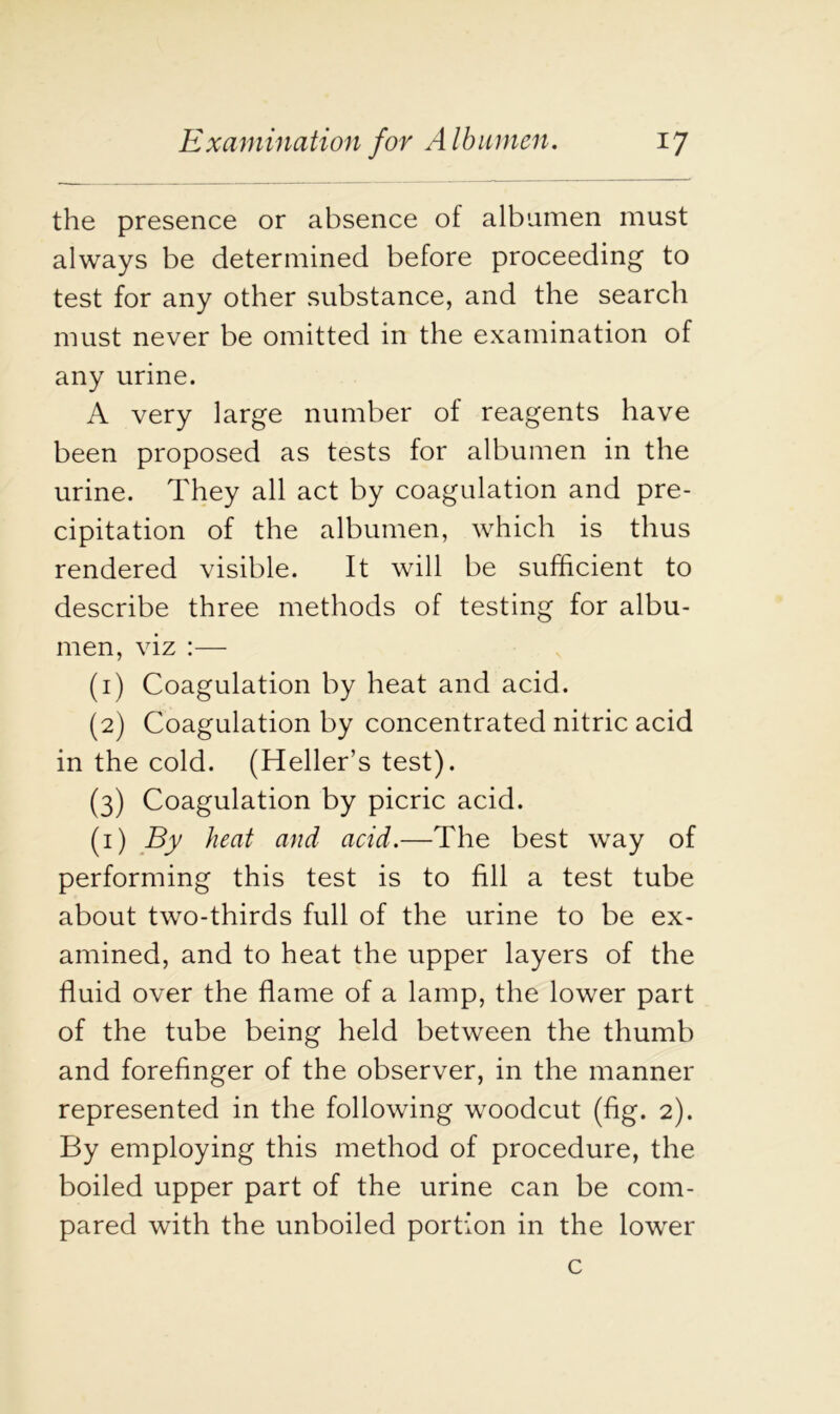 the presence or absence of albumen must always be determined before proceeding to test for any other substance, and the search must never be omitted in the examination of any urine. A very large number of reagents have been proposed as tests for albumen in the urine. They all act by coagulation and pre- cipitation of the albumen, which is thus rendered visible. It will be sufficient to describe three methods of testing for albu- men, viz :— (1) Coagulation by heat and acid. (2) Coagulation by concentrated nitric acid in the cold. (Heller’s test). (3) Coagulation by picric acid. (1) By heat and acid.—The best way of performing this test is to fill a test tube about two-thirds full of the urine to be ex- amined, and to heat the upper layers of the fluid over the flame of a lamp, the lower part of the tube being held between the thumb and forefinger of the observer, in the manner represented in the following woodcut (fig. 2). By employing this method of procedure, the boiled upper part of the urine can be com- pared with the unboiled portion in the lower c