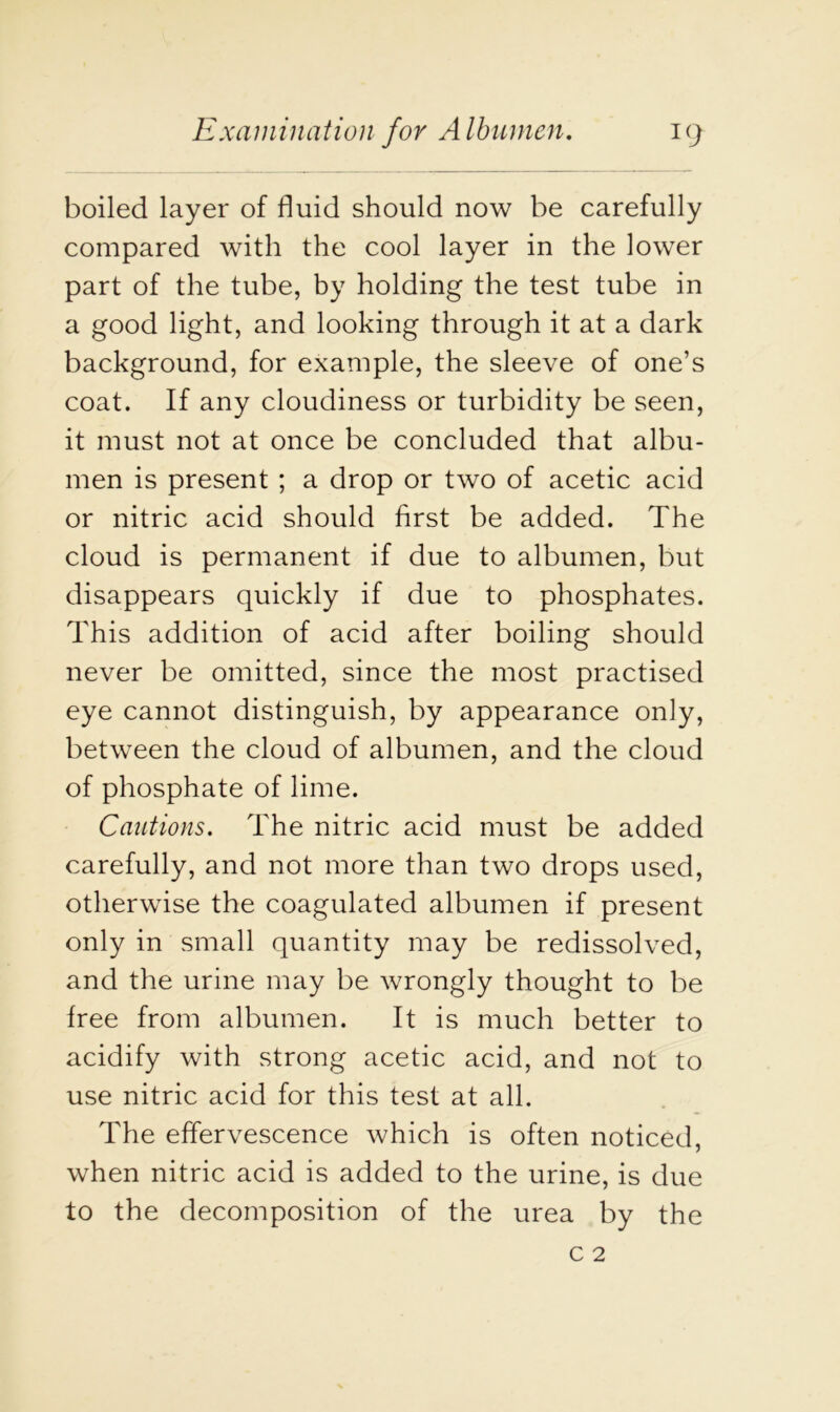 boiled layer of fluid should now be carefully compared with the cool layer in the lower part of the tube, by holding the test tube in a good light, and looking through it at a dark background, for example, the sleeve of one’s coat. If any cloudiness or turbidity be seen, it must not at once be concluded that albu- men is present ; a drop or two of acetic acid or nitric acid should first be added. The cloud is permanent if due to albumen, but disappears quickly if due to phosphates. This addition of acid after boiling should never be omitted, since the most practised eye cannot distinguish, by appearance only, between the cloud of albumen, and the cloud of phosphate of lime. Cautions. The nitric acid must be added carefully, and not more than two drops used, otherwise the coagulated albumen if present only in small quantity may be redissolved, and the urine may be wrongly thought to be free from albumen. It is much better to acidify with strong acetic acid, and not to use nitric acid for this test at all. The effervescence which is often noticed, when nitric acid is added to the urine, is due to the decomposition of the urea by the