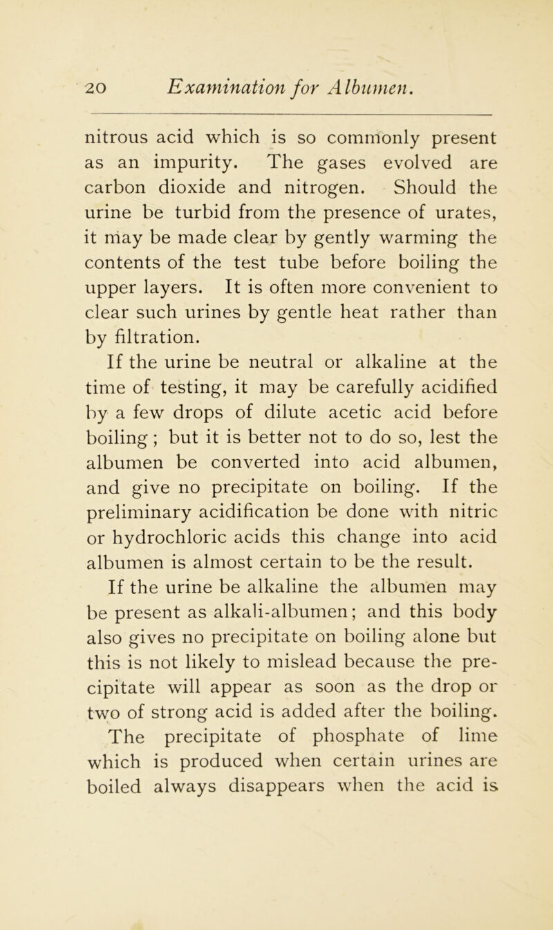 nitrous acid which is so commonly present as an impurity. The gases evolved are carbon dioxide and nitrogen. Should the urine be turbid from the presence of urates, it may be made clear by gently warming the contents of the test tube before boiling the upper layers. It is often more convenient to clear such urines by gentle heat rather than by filtration. If the urine be neutral or alkaline at the time of testing, it may be carefully acidified by a few drops of dilute acetic acid before boiling; but it is better not to do so, lest the albumen be converted into acid albumen, and give no precipitate on boiling. If the preliminary acidification be done with nitric or hydrochloric acids this change into acid albumen is almost certain to be the result. If the urine be alkaline the albumen may be present as alkali-albumen; and this body also gives no precipitate on boiling alone but this is not likely to mislead because the pre- cipitate will appear as soon as the drop or two of strong acid is added after the boiling. The precipitate of phosphate of lime which is produced when certain urines are boiled always disappears when the acid is