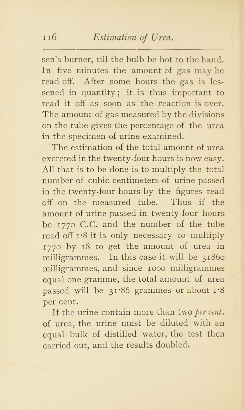 sen’s burner, till the bulb be hot to the hand. In five minutes the amount of gas may be read off. After some hours the gas is les- sened in quantity ; it is thus important to read it off as soon as the reaction is over. The amount of gas measured by the divisions on the tube gives the percentage of the urea in the specimen of urine examined. The estimation of the total amount of urea excreted in the twenty-four hours is now easy. All that is to be done is to multiply the total number of cubic centimeters of urine passed in the twenty-four hours by the figures read off on the measured tube. Thus if the amount of urine passed in twenty-four hours be 1770 C.C. and the number of the tube read off i*8 it is only necessary to multiply 1770 by 18 to get the amount of urea in milligrammes. In this case it will be 31860 milligrammes, and since 1000 milligrammes equal one gramme, the total amount of urea passed will be 31*86 grammes or about i*8 per cent. If the urine contain more than two per cent. of urea, the urine must be diluted with an equal bulk of distilled water, the test then carried out, and the results doubled.