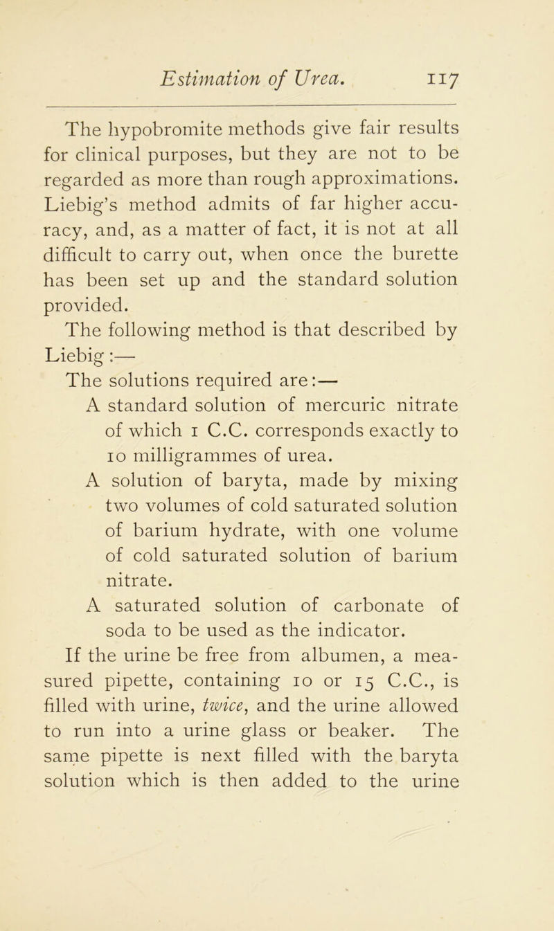 The hypobromite methods give fair results for clinical purposes, but they are not to be regarded as more than rough approximations. Liebig’s method admits of far higher accu- racy, and, as a matter of fact, it is not at all difficult to carry out, when once the burette has been set up and the standard solution provided. The following method is that described by Liebig:— The solutions required are:— A standard solution of mercuric nitrate of which i C.C. corresponds exactly to io milligrammes of urea. A solution of baryta, made by mixing two volumes of cold saturated solution of barium hydrate, with one volume of cold saturated solution of barium nitrate. A saturated solution of carbonate of soda to be used as the indicator. If the urine be free from albumen, a mea- sured pipette, containing io or 15 C.C., is filled with urine, twice, and the urine allowed to run into a urine glass or beaker. The same pipette is next filled with the baryta solution which is then added to the urine