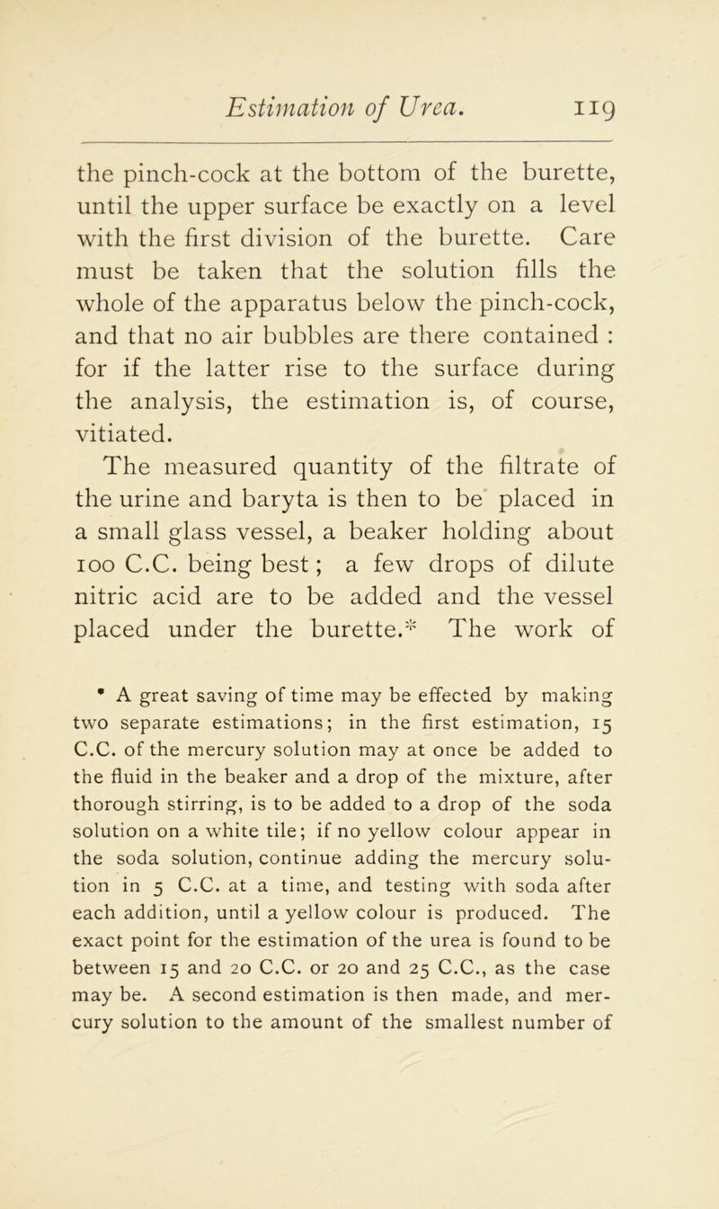 the pinch-cock at the bottom of the burette, until the upper surface be exactly on a level with the first division of the burette. Care must be taken that the solution fills the whole of the apparatus below the pinch-cock, and that no air bubbles are there contained : for if the latter rise to the surface during the analysis, the estimation is, of course, vitiated. The measured quantity of the filtrate of the urine and baryta is then to be placed in a small glass vessel, a beaker holding about ioo C.C. being best; a few drops of dilute nitric acid are to be added and the vessel placed under the burette.* The work of • A great saving of time may be effected by making two separate estimations; in the first estimation, 15 C.C. of the mercury solution may at once be added to the fluid in the beaker and a drop of the mixture, after thorough stirring, is to be added to a drop of the soda solution on a white tile; if no yellow colour appear in the soda solution, continue adding the mercury solu- tion in 5 C.C. at a time, and testing with soda after each addition, until a yellow colour is produced. The exact point for the estimation of the urea is found to be between 15 and 20 C.C. or 20 and 25 C.C., as the case may be. A second estimation is then made, and mer- cury solution to the amount of the smallest number of