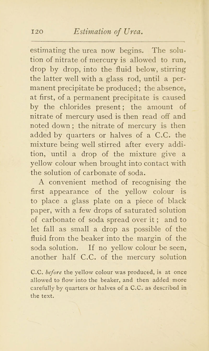 estimating the urea now begins. The solu- tion of nitrate of mercury is allowed to run, drop by drop, into the fluid below, stirring the latter well with a glass rod, until a per- manent precipitate be produced; the absence, at first, of a permanent precipitate is caused by the chlorides present; the amount of nitrate of mercury used is then read off and noted down ; the nitrate of mercury is then added by quarters or halves of a C.C. the mixture being well stirred after every addi- tion, until a drop of the mixture give a yellow colour when brought into contact with the solution of carbonate of soda. A convenient method of recognising the first appearance of the yellow colour is to place a glass plate on a piece of black paper, with a few drops of saturated solution of carbonate of soda spread over it ; and to let fall as small a drop as possible of the fluid from the beaker into the margin of the soda solution. If no yellow colour be seen, another half C.C. of the mercury solution C.C. before the yellow colour was produced, is at once allowed to flow into the beaker, and then added more carefully by quarters or halves of a C.C. as described in the text.