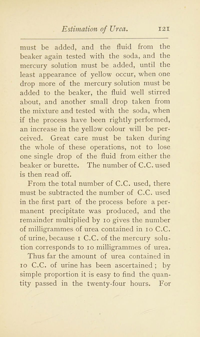 must be added, and the fluid from the beaker again tested with the soda, and the mercury solution must be added, until the least appearance of yellow occur, when one drop more of the mercury solution must be added to the beaker, the fluid well stirred about, and another small drop taken from the mixture and tested with the soda, when if the process have been rightly performed, an increase in the yellow colour will be per- ceived. Great care must be taken during the whole of these operations, not to lose one single drop of the fluid from either the beaker or burette. The number of C.C. used is then read off. From the total number of C.C. used, there must be subtracted the number of C.C. used in the first part of the process before a per- manent precipitate was produced, and the remainder multiplied by io gives the number of milligrammes of urea contained in io C.C. of urine, because i C.C. of the mercury solu- tion corresponds to io milligrammes of urea. Thus far the amount of urea contained in io C.C. of urine has been ascertained ; by simple proportion it is easy to find the quan- tity passed in the twenty-four hours. For