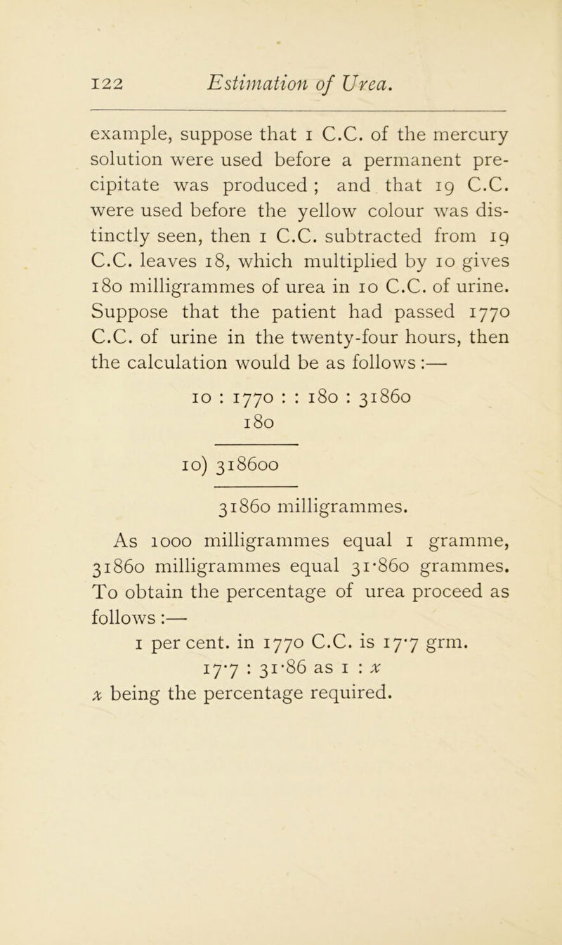 example, suppose that i C.C. of the mercury solution were used before a permanent pre- cipitate was produced ; and that 19 C.C. were used before the yellow colour was dis- tinctly seen, then 1 C.C. subtracted from 19 C.C. leaves 18, which multiplied by 10 gives 180 milligrammes of urea in 10 C.C. of urine. Suppose that the patient had passed 1770 C.C. of urine in the twenty-four hours, then the calculation would be as follows:— 10 : 1770 : : 180 : 31860 180 10) 318600 31860 milligrammes. As 1000 milligrammes equal 1 gramme, 31860 milligrammes equal 31*860 grammes. To obtain the percentage of urea proceed as follows:— 1 percent, in 1770 C.C. is 17*7 grm. 17*7 : 31*86 as 1 : x x being the percentage required.