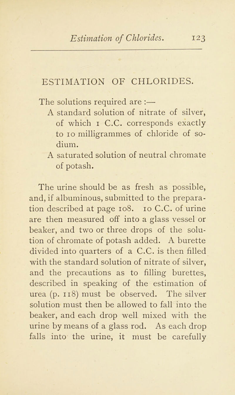 ESTIMATION OF CHLORIDES. The solutions required are :—■ A standard solution of nitrate of silver, of which 1 C.C. corresponds exactly to 10 milligrammes of chloride of so- dium. A saturated solution of neutral chromate of potash. The urine should be as fresh as possible, and, if albuminous, submitted to the prepara- tion described at page 108. 10 C.C. of urine are then measured off into a glass vessel or beaker, and two or three drops of the solu- tion of chromate of potash added. A burette divided into quarters of a C.C. is then filled with the standard solution of nitrate of silver, and the precautions as to filling burettes, described in speaking of the estimation of urea (p. 118) must be observed. The silver solution must then be allowed to fall into the beaker, and each drop well mixed with the urine by means of a glass rod. As each drop falls into the urine, it must be carefully