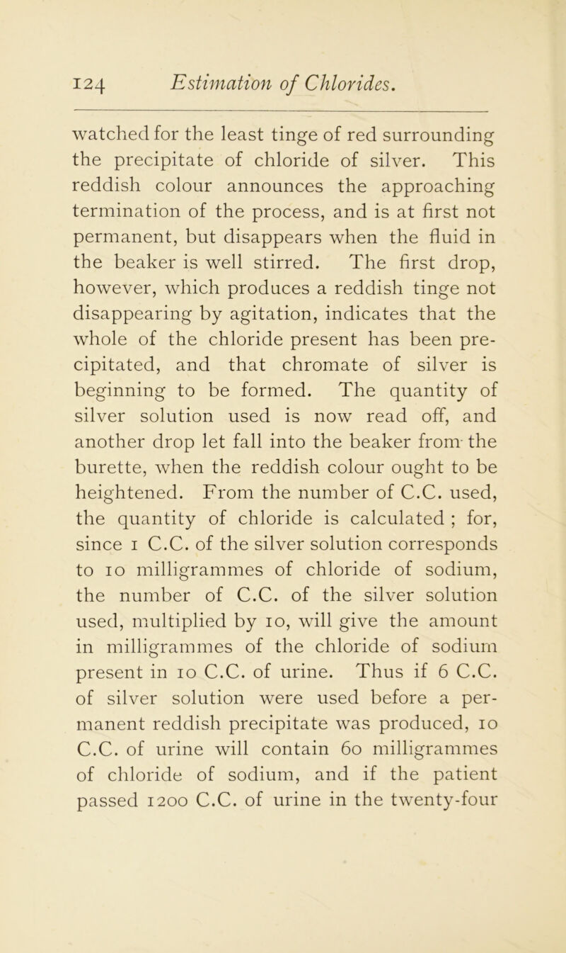 watched for the least tinge of red surrounding the precipitate of chloride of silver. This reddish colour announces the approaching termination of the process, and is at first not permanent, but disappears when the fluid in the beaker is well stirred. The first drop, however, which produces a reddish tinge not disappearing by agitation, indicates that the whole of the chloride present has been pre- cipitated, and that chromate of silver is beginning to be formed. The quantity of silver solution used is now read off, and another drop let fall into the beaker from- the burette, when the reddish colour ought to be heightened. From the number of C.C. used, the quantity of chloride is calculated ; for, since i C.C. of the silver solution corresponds to io milligrammes of chloride of sodium, the number of C.C. of the silver solution used, multiplied by io, will give the amount in milligrammes of the chloride of sodium present in io C.C. of urine. Thus if 6 C.C. of silver solution were used before a per- manent reddish precipitate was produced, io C.C. of urine will contain 60 milligrammes of chloride of sodium, and if the patient passed 1200 C.C. of urine in the twenty-four