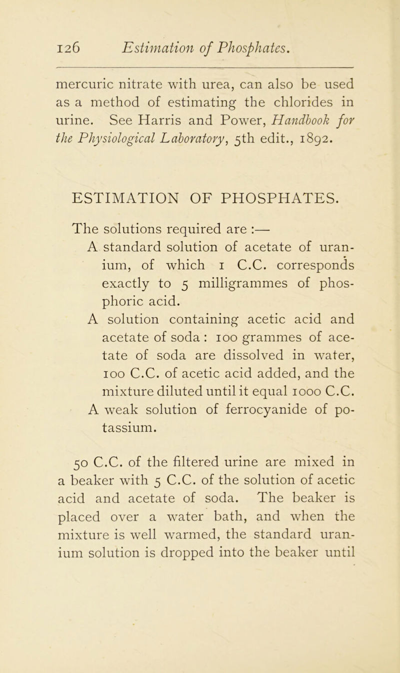 mercuric nitrate with urea, can also be used as a method of estimating the chlorides in urine. See Harris and Power, Handbook for the Physiological Laboratory, 5th edit., 1892. ESTIMATION OF PHOSPHATES. The solutions required are :— A standard solution of acetate of uran- ium, of which 1 C.C. corresponds exactly to 5 milligrammes of phos- phoric acid. A solution containing acetic acid and acetate of soda : 100 grammes of ace- tate of soda are dissolved in water, 100 C.C. of acetic acid added, and the mixture diluted until it equal 1000 C.C. A weak solution of ferrocyanide of po- tassium. 50 C.C. of the filtered urine are mixed in a beaker with 5 C.C. of the solution of acetic acid and acetate of soda. The beaker is placed over a water bath, and when the mixture is well warmed, the standard uran- ium solution is dropped into the beaker until