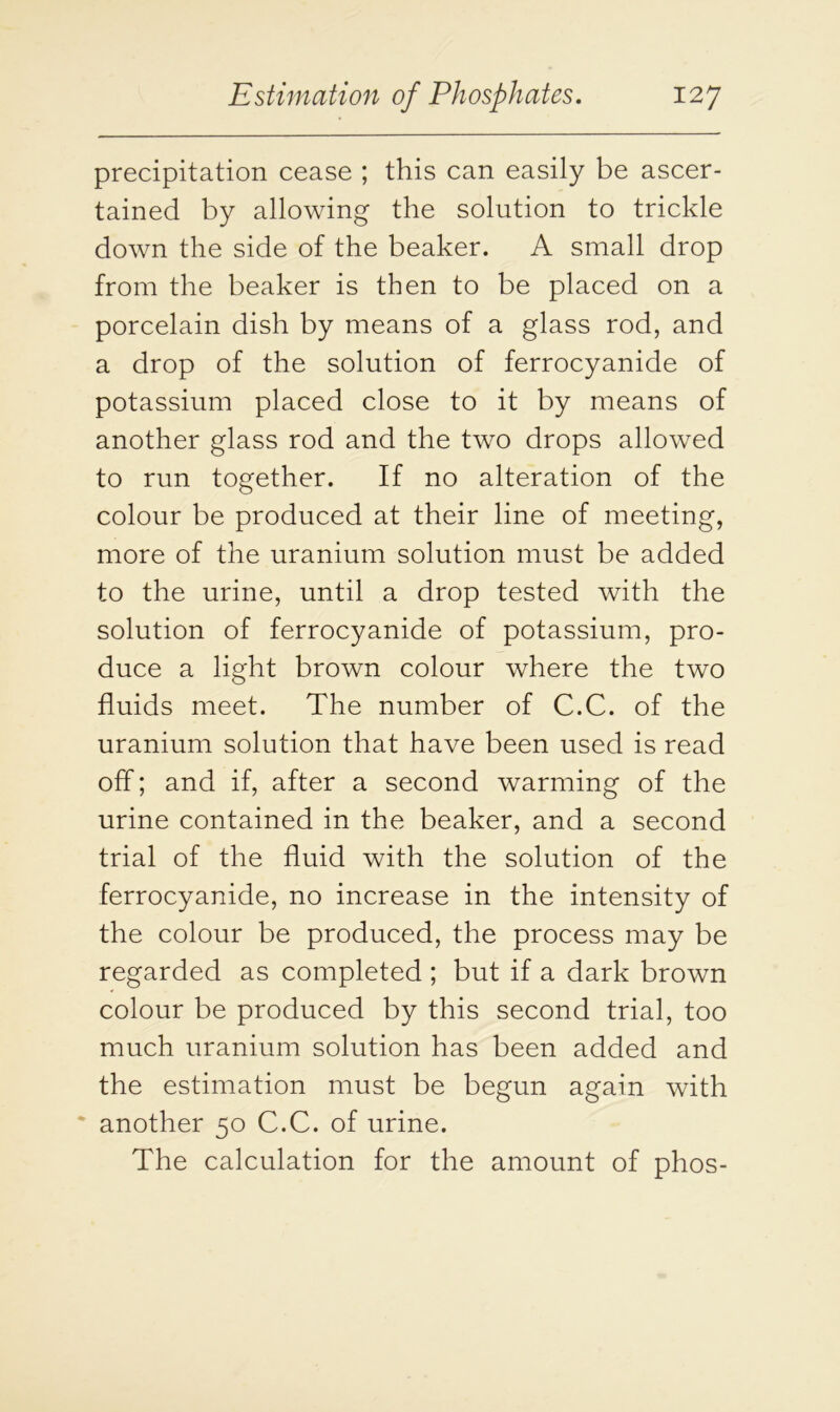 precipitation cease ; this can easily be ascer- tained by allowing the solution to trickle down the side of the beaker. A small drop from the beaker is then to be placed on a porcelain dish by means of a glass rod, and a drop of the solution of ferrocyanide of potassium placed close to it by means of another glass rod and the two drops allowed to run together. If no alteration of the colour be produced at their line of meeting, more of the uranium solution must be added to the urine, until a drop tested with the solution of ferrocyanide of potassium, pro- duce a light brown colour where the two fluids meet. The number of C.C. of the uranium solution that have been used is read off; and if, after a second warming of the urine contained in the beaker, and a second trial of the fluid with the solution of the ferrocyanide, no increase in the intensity of the colour be produced, the process may be regarded as completed ; but if a dark brown colour be produced by this second trial, too much uranium solution has been added and the estimation must be begun again with * another 50 C.C. of urine. The calculation for the amount of phos-