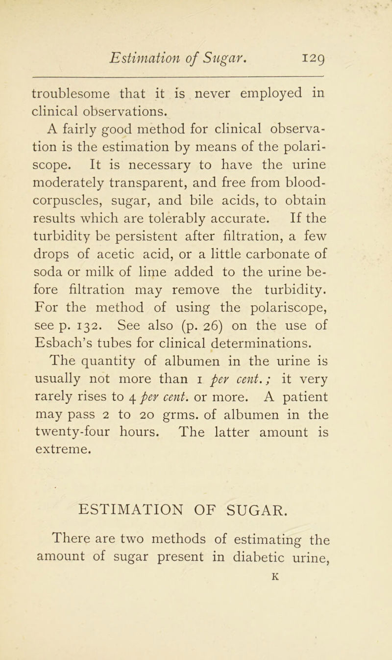 troublesome that it is never employed in clinical observations. A fairly good method for clinical observa- tion is the estimation by means of the polari- scope. It is necessary to have the urine moderately transparent, and free from blood- corpuscles, sugar, and bile acids, to obtain results which are tolerably accurate. If the turbidity be persistent after filtration, a few drops of acetic acid, or a little carbonate of soda or milk of lime added to the urine be- fore filtration may remove the turbidity. For the method of using the polariscope, see p. 132. See also (p. 26) on the use of Esbach’s tubes for clinical determinations. The quantity of albumen in the urine is usually not more than 1 per cent.; it very rarely rises to 4 per cent, or more. A patient may pass 2 to 20 grms. of albumen in the twenty-four hours. The latter amount is extreme. ESTIMATION OF SUGAR. There are two methods of estimating the amount of sugar present in diabetic urine, K