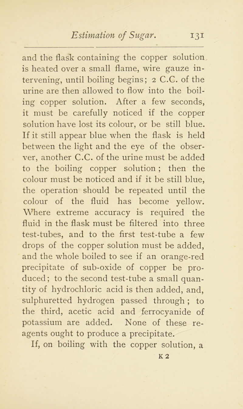 and the flask containing the copper solution is heated over a small flame, wire gauze in- tervening, until boiling begins; 2 C.C. of the urine are then allowed to flow into the boil- ing copper solution. After a few seconds, it must be carefully noticed if the copper solution have lost its colour, or be still blue. If it still appear blue when the flask is held between the light and the eye of the obser- ver, another C.C. of the urine must be added to the boiling copper solution ; then the colour must be noticed and if it be still blue, the operation should be repeated until the colour of the fluid has become yellow. Where extreme accuracy is required the fluid in the flask must be filtered into three test-tubes, and to the first test-tube a few drops of the copper solution must be added, and the whole boiled to see if an orange-red precipitate of sub-oxide of copper be pro- duced ; to the second test-tube a small quan- tity of hydrochloric acid is then added, and, sulphuretted hydrogen passed through ; to the third, acetic acid and ferrocyanide of potassium are added. None of these re- agents ought to produce a precipitate. If, on boiling with the copper solution, a