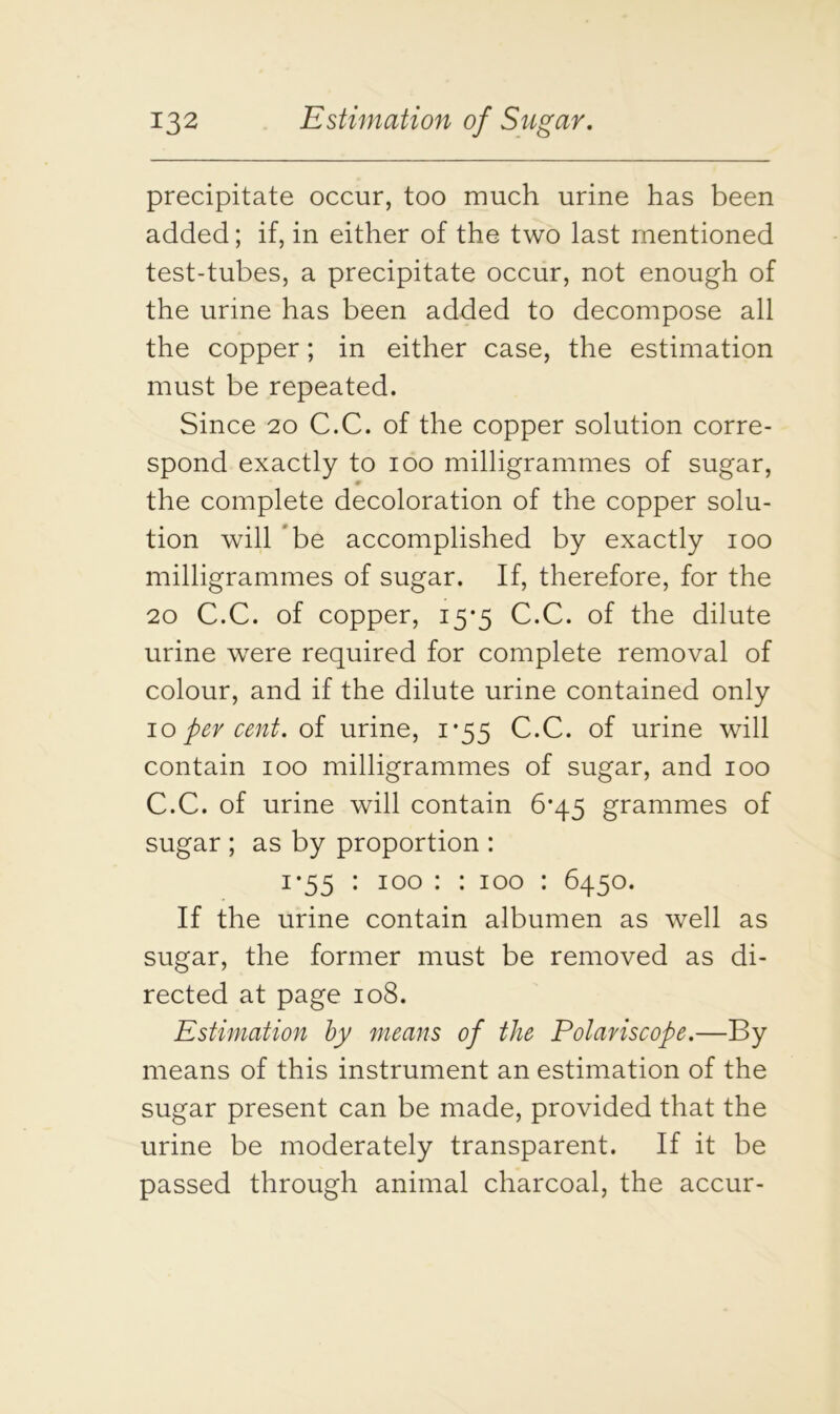 precipitate occur, too much urine has been added; if, in either of the two last mentioned test-tubes, a precipitate occur, not enough of the urine has been added to decompose all the copper; in either case, the estimation must be repeated. Since 20 C.C. of the copper solution corre- spond exactly to 100 milligrammes of sugar, 0 the complete decoloration of the copper solu- tion will be accomplished by exactly 100 milligrammes of sugar. If, therefore, for the 20 C.C. of copper, 15*5 C.C. of the dilute urine were required for complete removal of colour, and if the dilute urine contained only 10 per cent, of urine, 1*55 C.C. of urine will contain 100 milligrammes of sugar, and 100 C.C. of urine will contain 6*45 grammes of sugar ; as by proportion : i*55 : 100 : : 100 : 6450. If the urine contain albumen as well as sugar, the former must be removed as di- rected at page 108. Estimation by means of the Polariscope.—By means of this instrument an estimation of the sugar present can be made, provided that the urine be moderately transparent. If it be passed through animal charcoal, the accur-