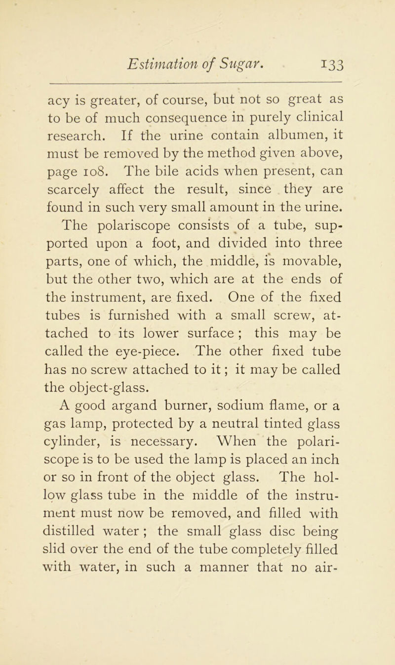 acy is greater, of course, but not so great as to be of much consequence in purely clinical research. If the urine contain albumen, it must be removed by the method given above, page 108. The bile acids when present, can scarcely affect the result, since they are found in such very small amount in the urine. The polariscope consists of a tube, sup- ported upon a foot, and divided into three parts, one of which, the middle, is movable, but the other two, which are at the ends of the instrument, are fixed. One of the fixed tubes is furnished with a small screw, at- tached to its lower surface ; this may be called the eye-piece. The other fixed tube has no screw attached to it; it may be called the object-glass. A good argand burner, sodium flame, or a gas lamp, protected by a neutral tinted glass cylinder, is necessary. When the polari- scope is to be used the lamp is placed an inch or so in front of the object glass. The hol- low glass tube in the middle of the instru- ment must now be removed, and filled with distilled water ; the small glass disc being slid over the end of the tube completely filled with water, in such a manner that no air-