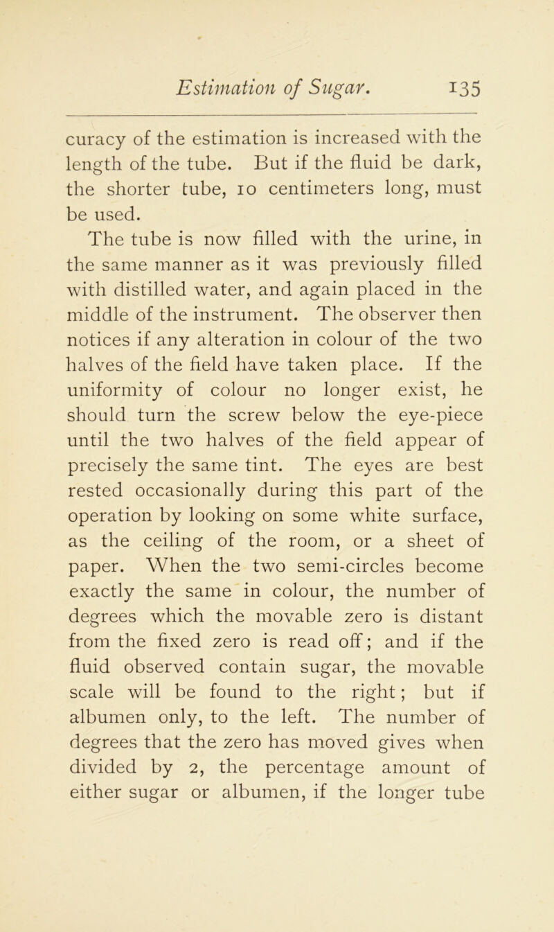 curacy of the estimation is increased with the length of the tube. But if the fluid be dark, the shorter tube, 10 centimeters long, must be used. The tube is now filled with the urine, in the same manner as it was previously filled with distilled water, and again placed in the middle of the instrument. The observer then notices if any alteration in colour of the two halves of the field have taken place. If the uniformity of colour no longer exist, he should turn the screw below the eye-piece until the two halves of the field appear of precisely the same tint. The eyes are best rested occasionally during this part of the operation by looking on some white surface, as the ceiling of the room, or a sheet of paper. When the two semi-circles become exactly the same in colour, the number of degrees which the movable zero is distant from the fixed zero is read off; and if the fluid observed contain sugar, the movable scale will be found to the right; but if albumen only, to the left. The number of degrees that the zero has moved gives when divided by 2, the percentage amount of either sugar or albumen, if the longer tube