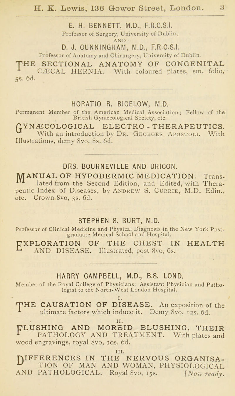 E. H. BENNETT, M.D., F.R.C.S.I. Professor of Surgery, University of Dublin, AND D. J. CUNNINGHAM, M.D., F.R.C.S.I. Professor of Anatomy and Chirurgery, University of Dublin, THE SECTIONAL ANATOMY OF CONGENITAL CyECAL HERNIA. With coloured plates, sra. folio, 5s- 6d. HORATIO R. BIGELOW, M.D. Permanent Member of the American Medical Association ; Fellow of the British Gynaecological Society, etc. GYNAECOLOGICAL ELECTRO - THERAPEUTICS. With an introduction by Dr. Georges Apostoli. With Illustrations, demy 8vo, 8s. 6d. DRS. BOURNEVILLE AND BRICON. MANUAL OF HYPODERMIC MEDICATION. Trans- lated from the Second Edition, and Edited, with Thera- peutic Index of Diseases, by Andrew S. Currie, M.D. Edin., etc. Crown 8vo, 3s. 6d. STEPHEN S. BURT, M.D. Professor of Clinical Medicine and Physical Diagnosis in the New York Post- graduate Medical School and Hospital. E XPLORATION OF THE CHEST IN AND DISEASE. Illustrated, post 8vo, 6s. HEALTH HARRY CAMPBELL, M.D., B.S. LOND. Member of the Royal College of Physicians; Assistant Physician and Patho- logist to the North-West London Hospital. I. THE CAUSATION OF DISEASE. An exposition of the ultimate factors which induce it. Demy 8vo, 12s. 6d. II. FLUSHING AND MORBID BLUSHING, THEIR r PATHOLOGY AND TREATMENT. With plates and wood engravings, royal 8vo, 10s. 6d. hi. lYIFFERENCES IN THE NERVOUS ORGANISA- u TION OF MAN AND WOMAN, PHYSIOLOGICAL AND PATHOLOGICAL. Royal 8vo, 15s. \Now ready.