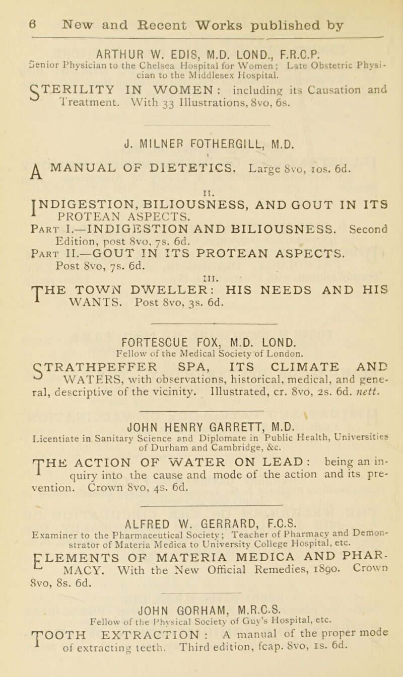 ARTHUR W. EDIS, M.D. LOND., F.R.C.P. senior Physician to the Chelsea Hospital for Women ; Late Obstetric Physi- cian to the Middlesex Hospital. CTERILITY IN WOMEN : including its Causation and Treatment. With 33 Illustrations, 8vo, 6s. J. MILNER F0THERG1LL, M.D. MANUAL OF DIETETICS. Large 8vo, 10s. 6d. 11. INDIGESTION, BILIOUSNESS, AND GOUT IN ITS 1 PROTEAN ASPECTS. Part I.—INDIGESTION AND BILIOUSNESS. Second Edition, post 8vo, 7s. 6d. Part II.—GOUT IN ITS PROTEAN ASPECTS. Post 8vo, 7s. 6d. in. THE TOWN DWELLER: HIS NEEDS AND HIS 1 WANTS. Post 8vo, 3s. 6d. FORTESCUE FOX, M.D. LOND. Fellow of the Medical Society of London. CTRATHPEFFER SPA, ITS CLIMATE AND ^ WATERS, with observations, historical, medical, and gene- ral, descriptive of the vicinity. Illustrated, cr. 8vo, 2s. 6d. nett. JOHN HENRY GARRETT, M.D. Licentiate in Sanitary Science and Diplomate in Public Health, Universities of Durham and Cambridge, &c. 'THE ACTION OF WATER ON LEAD: being an in- ^ quiry into the cause and mode of the action and its pre- vention. Crown 8vo, 4s. 6d. ALFRED W. GERRARD, F.C.S. Examiner to the Pharmaceutical Society; Teacher of Pharmacy and Demon- strator of Materia Medica to University College Hospital, etc. CLEMENTS OF MATERIA MEDICA AND PHAR- L MACY. With the New Official Remedies, 1890. Crown 8vo, 8s. 6d. JOHN GORHAM, M.R.C.S. Fellow of the Physical Society of Guy’s Hospital, etc. 'TOOTH EXTRACTION: A manual of the proper mode of extracting teeth. Third edition, leap. 8vo, is. 6d.