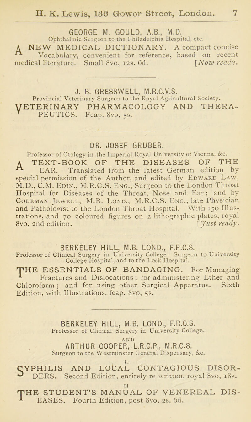 GEORGE M. GOULD, A.B., M.D. Ophthalmic Surgeon to the Philadelphia Hospital, etc. A NEW MEDICAL DICTIONARY. A compact concise ^ Vocabulary, convenient for reference, based on recent medical literature. Small 8vo, 12s. 6d. [Now ready. J. B. GRESSWELL, M.R.C.V.S. Provincial Veterinary Surgeon to the Royal Agricultural Society. ETERINARY PHARMACOLOGY AND THERA- PEUTICS. Fcap. 8vo, 5s. DR. JOSEF GRUBER. Professor of Otology in the Imperial Royal University of Vienna, &c. A TEXT-BOOK OF THE DISEASES OF THE EAR. Translated from the latest German edition by special permission of the Author, and edited by Edward Law, M.D., C.M. Edin., M.R.C.S. Eng., Surgeon to the London Throat Hospital for Diseases of the Throat, Nose and Ear; and by Coleman Jewell, M.B. Lond., M.R.C.S. Eng., late Physician and Pathologist to the London Throat Hospital. With 150 Illus- trations, and 70 coloured figures on 2 lithographic plates, royal 8vo, 2nd edition. ready. BERKELEY HILL, M.B. LOND., F.R.C.S. Professor of Clinical Surgery in University College; Surgeon to University College Plospital, and to the Lock Hospital. 'THE ESSENTIALS OF BANDAGING. For Managing Fractures and Dislocations ; lor administering Ether and Chloroform ; and for using other Surgical Apparatus. Sixth Edition, with Illustrations, fcap. 8vo, 5s. BERKELEY HILL, M.B. LOND., F.R.C.S. Professor of Clinical Surgery in University College. ARTHUR COOPER^L.R.C.P., M.R.C.S. Surgeon to the Westminster General Dispensary, &c. AND LOCAL CONTAGIOUS DISOR- Second Edition, entirely re-written, royal 8vo, 18s. ii THE STUDENT’S MANUAL OF VENEREAL DIS- *■ EASES. Fourth Edition, post 8vo, 2s. 6d.