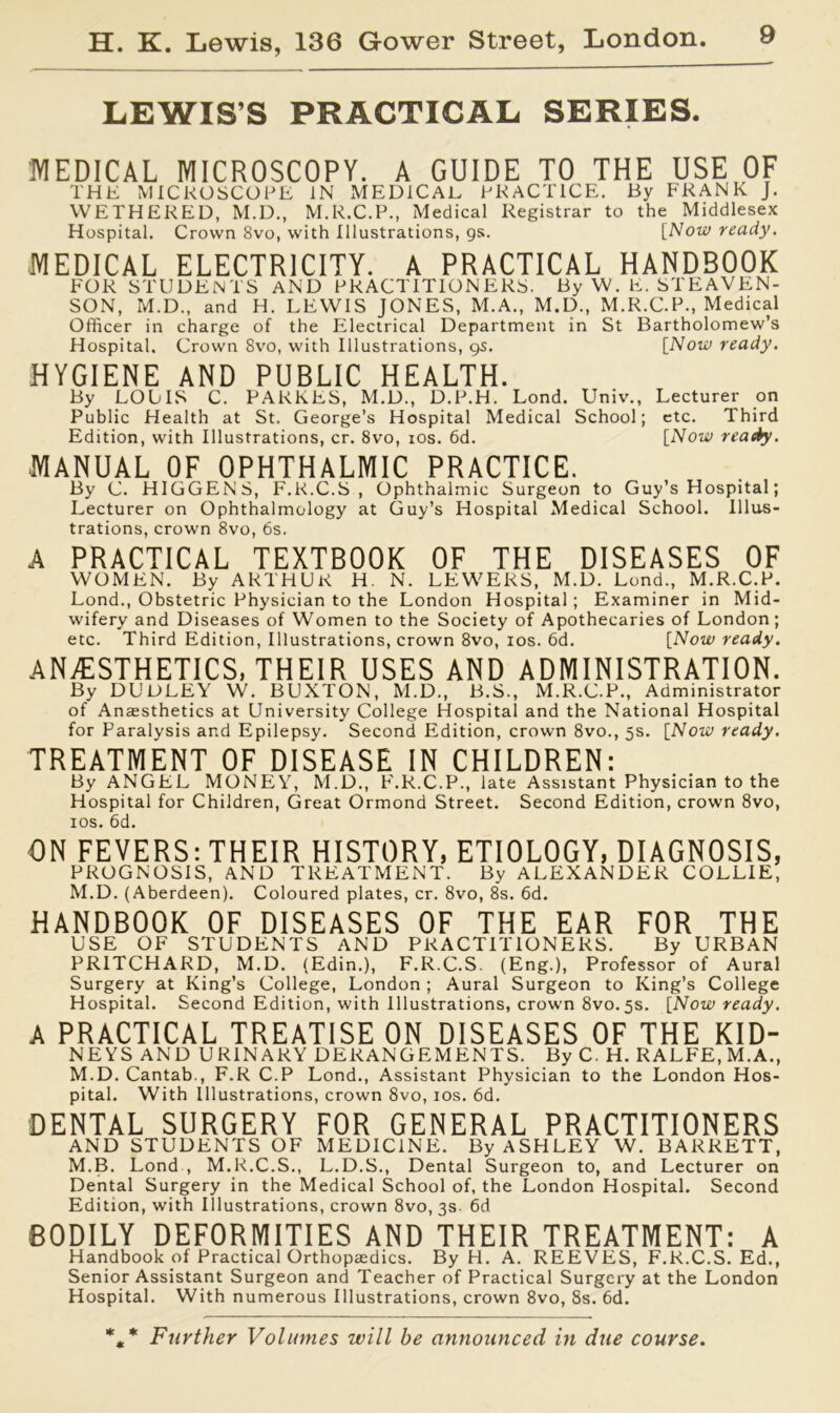 LEWIS’S PRACTICAL SERIES. MEDICAL MICROSCOPY. A GUIDE TO THE USE OF THE MICROSCOPE IN MEDICAL PRACTICE. By FRANK J. WETHERED, M.D., M.R.C.P., Medical Registrar to the Middlesex Hospital. Crown 8vo, with Illustrations, gs. [Now ready. MEDICAL ELECTRICITY. A PRACTICAL HANDBOOK FOR STUDENTS AND PRACTITIONERS. By W. E. STEAVEN- SON, M.D., and H. LEWIS JONES, M.A., M.D., M.R.C.P., Medical Officer in charge of the Electrical Department in St Bartholomew’s Hospital. Crown 8vo, with Illustrations, gs. [Now ready. HYGIENE AND PUBLIC HEALTH. By LOUIS C. PARKES, M.D., D.P.H. Lond. Univ., Lecturer on Public Health at St. George’s Hospital Medical School; etc. Third Edition, with Illustrations, cr. 8vo, ios. 6d. [Now ready. MANUAL OF OPHTHALMIC PRACTICE. By C. HIGGENS, F.R.C.S , Ophthalmic Surgeon to Guy’s Hospital; Lecturer on Ophthalmology at Guy’s Hospital Medical School. Illus- trations, crown 8vo, 6s. A PRACTICAL TEXTBOOK OF THE DISEASES OF WOMEN. By ARTHUK H. N. LEWERS, M.D. Lond., M.R.C.R. Lond., Obstetric Physician to the London Hospital; Examiner in Mid- wifery and Diseases of Women to the Society of Apothecaries of London; etc. Third Edition, Illustrations, crown 8vo, ios. 6d. [Now ready. ANESTHETICS, THEIR USES AND ADMINISTRATION. By DUDLEY W. BUXTON, M.D., B.S., M.R.C.P., Administrator of Ansesthetics at University College Hospital and the National Hospital for Paralysis and Epilepsy. Second Edition, crown 8vo., 5s. [Now ready. TREATMENT OF DISEASE IN CHILDREN: By ANGEL MONEY, M.D., F.R.C.P., late Assistant Physician to the Hospital for Children, Great Ormond Street. Second Edition, crown 8vo, ios. 6d. ON FEVERS: THEIR HISTORY, ETIOLOGY, DIAGNOSIS, PROGNOSIS, AND TREATMENT. By ALEXANDER COLLIE, M.D. (Aberdeen). Coloured plates, cr. 8vo, 8s. 6d. HANDBOOK OF DISEASES OF THE EAR FOR THE USE OF STUDENTS AND PRACTITIONERS. By URBAN PRITCHARD, M.D. (Edin.), F.R.C.S. (Eng.), Professor of Aural Surgery at King’s College, London ; Aural Surgeon to King’s College Hospital. Second Edition, with Illustrations, crown 8vo. 5s. [Now ready. A PRACTICAL TREATISE ON DISEASES OF THE KID- NEYS AND URINARY DERANGEMENTS. By C. H. RALFE, M.A., M.D. Cantab., F.R C.P Lond., Assistant Physician to the London Hos- pital. With Illustrations, crown 8vo, ios. 6d. DENTAL SURGERY FOR GENERAL PRACTITIONERS AND STUDENTS OF MEDICINE. By ASHLEY W. BARRETT, M.B. Lond , M.R.C.S., L.D.S., Dental Surgeon to, and Lecturer on Dental Surgery in the Medical School of, the London Hospital. Second Edition, with Illustrations, crown 8vo, 3s 6d BODILY DEFORMITIES AND THEIR TREATMENT: A Handbook of Practical Orthopredics. By H. A. REEVES, F.R.C.S. Ed., Senior Assistant Surgeon and Teacher of Practical Surgery at the London Hospital. With numerous Illustrations, crown 8vo, 8s. 6d. * * * Further Volumes will be announced in due course.