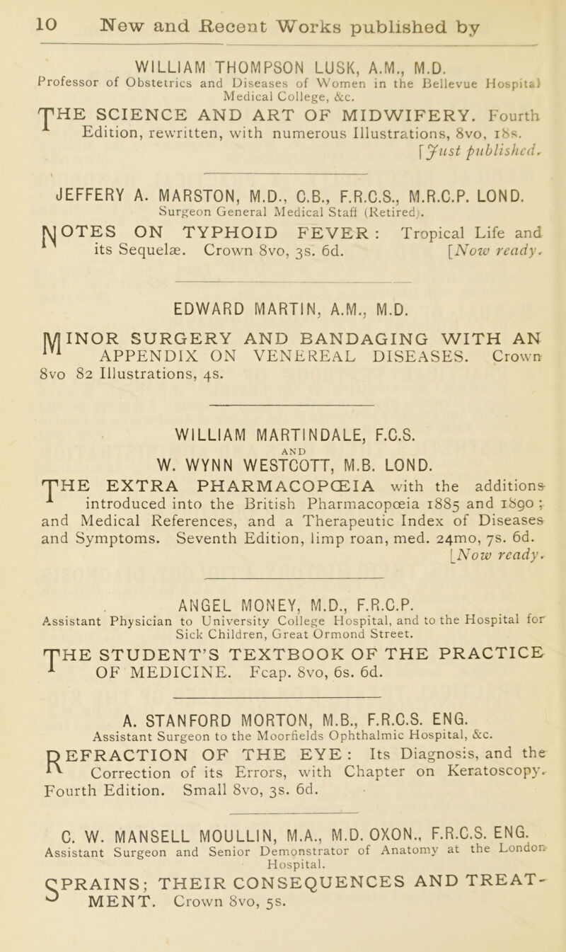 WILLIAM THOMPSON LUSK, A.M., M.D. Professor of Obstetrics and Diseases of Women in the Bellevue Hospital Medical College, &c. THE SCIENCE AND ART OF MIDWIFERY. Fourth Edition, rewritten, with numerous Illustrations, 8vo, 18s. [ Just published. JEFFERY A. MARSTON, M.D., C.B., F.R.C.S., M.R.C.P. LOND. Surgeon General Medical Staff (Retired,/. MOTES ON TYPHOID FEVER: Tropical Life and its Sequelae. Crown 8vo, 3s. 6d. [Now ready, EDWARD MARTIN, A.M., M.D. MINOR SURGERY AND BANDAGING WITH AN iV1 APPENDIX ON VENEREAL DISEASES. Crown 8vo 82 Illustrations, 4s. WILLIAM MARTINDALE, F.C.S. AND W. WYNN WESTCOTT, M.B. LOND. THE EXTRA PHARMACOPOEIA with the additions- A introduced into the British Pharmacopoeia 1885 ar*d 1S90 1 and Medical References, and a Therapeutic Index of Diseases and Symptoms. Seventh Edition, limp roan, med. 241x10, 7s. 6d. [Now ready. ANGEL MONEY, M.D., F.R.C.P. Assistant Physician to University College Hospital, and to the Hospital for Sick Children, Great Ormond Street. T HE STUDENT’S TEXTBOOK OF THE PRACTICE OF MEDICINE. Fcap. 8vo, 6s. 6d. A. STANFORD MORTON, M.B., F.R.C.S. ENG. Assistant Surgeon to the Moorfields Ophthalmic Hospital, &c. REFRACTION OF THE EYE : Its Diagnosis, and the Correction of its Errors, with Chapter on Keratoscopy. Fourth Edition. Small 8vo, 3s. 6d. C. W. MANSELL MOULLIN, M.A., M.D. OXON., F.R.C.S. ENG. Assistant Surgeon and Senior Demonstrator of Anatomy at the London Hospital. CPRAINS; THEIR CONSEQUENCES AND TREAT- 0 MENT. C rown 8vo, 5s.