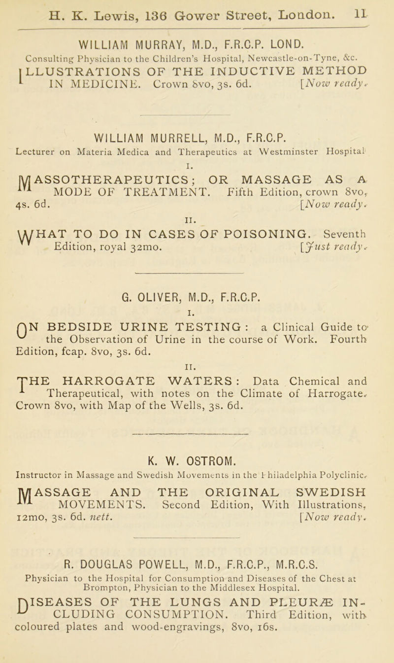 WILLIAM MURRAY, M.D., F.R.C.P. LOND. Consulting Physician to the Children’s Hospital, Newcastle-on-Tyne, &c. ILLUSTRATIONS OF THE INDUCTIVE METHOD IN MEDICINE. Crown 8vo, 3s. 6cl. [Now ready.- WILLIAM MURRELL, M.D., F.R.C.P. Lecturer on Materia Medica and Therapeutics at Westminster Hospital I. M ASSOTHERAPEUTICS; OR MASSAGE AS A 1T1 MODE OF TREATMENT. Fifth Edition, crown 8vo, 4s. 6d. [Now ready. II. \KjHAT TO DO IN CASES OF POISONING. Seventh * Edition, royal 32010. [Just ready.- G. OLIVER, M.D., F.R.C.P. I. QN BEDSIDE URINE TESTING: a Clinical Guide to the Observation of Urine in the course of Work. Fourth Edition, fcap. 8vo, 3s. 6d. II. THE HARROGATE WATERS : Data Chemical and A Therapeutical, with notes on the Climate of Harrogate, Crown 8vo, with Map of the Wells, 3s. 6d. K. W. OSTROM. Instructor in Massage and Swedish Movements in the Philadelphia Polyclinic, MASSAGE AND THE ORIGINAL SWEDISH in MOVEMENTS. Second Edition, With Illustrations, i2mo, 3s. 6d. nett. [Now ready. R. DOUGLAS POWELL, M.D., F.R.C.P., M.R.C.S. Physician to the Hospital for Consumption and Diseases of the Chest at Brompton, Physician to the Middlesex Hospital. niSEASES OF THE LUNGS AND PLEURAE IN- U CLUDING CONSUMPTION. Third Edition, with coloured plates and wood-engravings, 8vo, 16s.