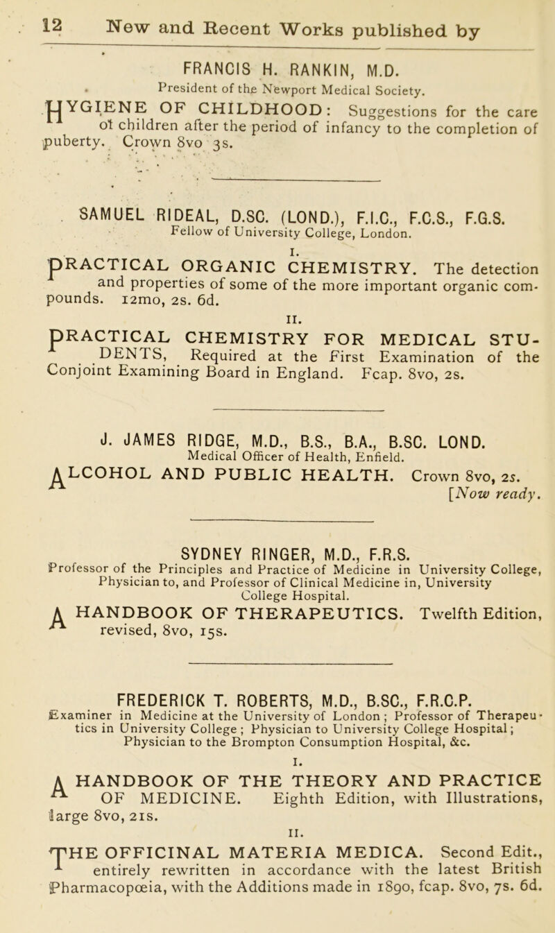 FRANCIS H. RANKIN, M.D. . President of the Newport Medical Society. HYGIENE OF CHILDHOOD: Suggestions for the care ot children after the period of infancy to the completion of puberty. Crown 8vo 3s. SAMUEL RIDEAL, D.SC. (LOND.), F.I.C., F.C.S., F.G.S. Fellow of University College, London. I. pRACTICAL ORGANIC CHEMISTRY. The detection and properties of some of the more important organic com- pounds. i2mo, 2s. 6d. II. PRACTICAL CHEMISTRY FOR MEDICAL STU- DENTS, Required at the First Examination of the Conjoint Examining Board in England. Fcap. 8vo, 2s. J. JAMES RIDGE, M.D., B.S., B.A., B.SC. LOND. Medical Officer of Health, Enfield. ^LCOHOL AND PUBLIC HEALTH. Crown 8vo, 2s. [Now ready. SYDNEY RINGER, M.D., F.R.S. Professor of the Principles and Practice of Medicine in University College, Physician to, and Professor of Clinical Medicine in, University College Hospital. A HANDBOOK OF THERAPEUTICS. Twelfth Edition, revised, 8vo, 15s. FREDERICK T. ROBERTS, M.D., B.SC., F.R.C.P. Examiner in Medicine at the University of London; Professor of Therapeu- tics in University College ; Physician to University College Hospital; Physician to the Brompton Consumption Hospital, &c. I. A HANDBOOK OF THE THEORY AND PRACTICE ^ OF MEDICINE. Eighth Edition, with Illustrations, large 8vo, 21s. 11. THE OFFICINAL MATERIA MEDICA. Second Edit., * entirely rewritten in accordance with the latest British Pharmacopoeia, with the Additions made in 1890, fcap. 8vo, 7s. 6d.