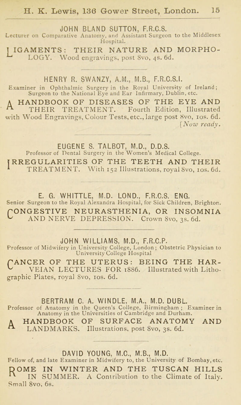 JOHN BLAND SUTTON, F.R.C.S. Lecturer on Comparative Anatomy, and Assistant Surgeon to the Middlesex Hospital. T IGAMENTS: THEIR NATURE AND MORPHO- LOGY. Wood engravings, post 8vo, 4s. 6d. HENRY R. SWANZY, A.M., M.B., F.R.C.S.I. Examiner in Ophthalmic Surgery in the Royal University of Ireland; Surgeon to the National Eye and Ear Infirmary, Dublin, etc. A HANDBOOK OF DISEASES OF THE EYE AND ^ THEIR TREATMENT. Fourth Edition, Illustrated with Wood Engravings, Colour Tests, etc., large post 8vo, 10s. 6d. [Now ready. EUGENE S. TALBOT, M.D., D.D.S. Professor of Dental Surgery in the Women’s Medical College. RREGULARITIES OF THE TEETH AND THEIR TREATMENT. With 152 Illustrations, royal 8vo, 10s. 6d. E. G. WHITTLE, IV!.D. LOND., F.R.C.S. ENG. Senior Surgeon to the Royal Alexandra Hospital, for Sick Children, Brighton. fONGESTIVE NEURASTHENIA, OR INSOMNIA AND NERVE DEPRESSION. Crown 8vo, 3s. 6d. JOHN WILLIAMS, M.D., F.R.C.P. Professor of Midwifery in University College, London; Obstetric Physician to University College Hospital CANCER OF THE UTERUS: BEING THE HAR- ^ VEIAN LECTURES FOR 1886. Illustrated with Litho- graphic Plates, royal 8vo, 10s. 6d. BERTRAM C. A. WINDLE, M.A., M.D. DUBL. Professor of Anatomy in the Queen’s College, Birmingham ; Examiner in Anatomy in the Universities of Cambridge and Durham. /y HANDBOOK OF SURFACE ANATOMY AND LANDMARKS. Illustrations, post 8vo, 3s. 6d. DAVID YOUNG, M.C., M.B., M.D. Fellow of, and late Examiner in Midwifery to, the University of Bombay, etc. DOME IN WINTER AND THE TUSCAN HILLS ^ IN SUMMER. A Contribution to the Climate of Italy. Small 8vo, 6s.