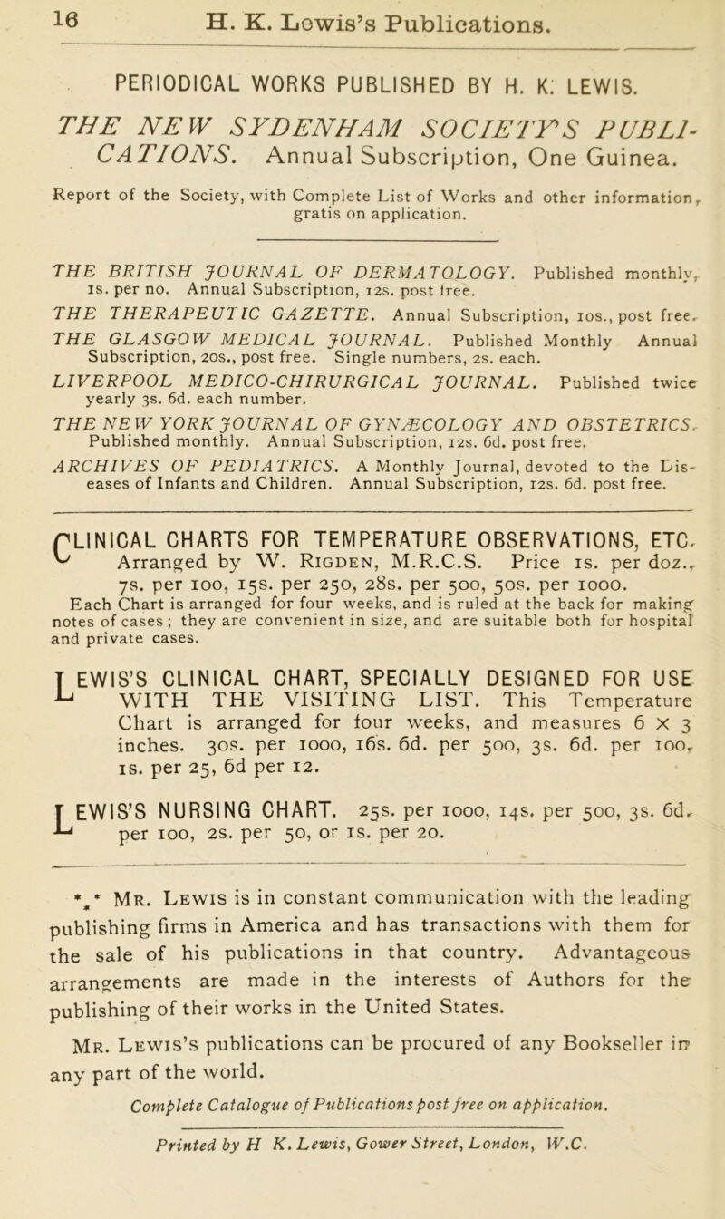 10 H. K. Lewis’s Publications. PERIODICAL WORKS PUBLISHED BY H. K. LEWIS. THE NEW SYDENHAM SOCIETYS PUBLI- CATIONS. Annual Subscription, One Guinea. Report of the Society, with Complete List of Works and other information, gratis on application. THE BRITISH JOURNAL OF DERMATOLOGY. Published monthly, is. per no. Annual Subscription, 12s. post free. THE THERAPEUTIC GAZETTE. Annual Subscription, 10s., post free, THE GLASGOW MEDICAL JOURNAL. Published Monthly Annual Subscription, 20s., post free. Single numbers, 2s. each. LIVERPOOL MEDICO-CHIRURG1CAL JOURNAL. Published twice yearly 3s. 6d. each number. THE NEW YORK JOURNAL OF GYNAECOLOGY AND OBSTETRICS, Published monthly. Annual Subscription, 12s. 6d. post free. ARCHIVES OF PEDIATRICS. A Monthly Journal, devoted to the Dis- eases of Infants and Children. Annual Subscription, 12s. 6d. post free. PLINICAL CHARTS FOR TEMPERATURE OBSERVATIONS, ETC. Arranged by W. Rigden, M.R.C.S. Price is. per doz., 7s. per 100, 15s. per 250, 28s. per 500, 50s. per 1000. Each Chart is arranged for four weeks, and is ruled at the back for making notes of cases ; they are convenient in size, and are suitable both for hospital and private cases. T EWIS’S CLINICAL CHART, SPECIALLY DESIGNED FOR USE WITH THE VISITING LIST. This Temperature Chart is arranged for four weeks, and measures 6x3 inches. 30s. per 1000, 16s. 6d. per 500, 3s. 6d. per ioor is. per 25, 6d per 12. LEWIS’S NURSING CHART. 25s. per 1000, 14s. per 500, 3s. 6d, per 100, 2s. per 50, or is. per 20. *„* Mr. Lewis is in constant communication with the leading publishing firms in America and has transactions with them for the sale of his publications in that country. Advantageous arrangements are made in the interests of Authors for the publishing of their works in the United States. Mr. Lewis’s publications can be procured of any Bookseller in- any part of the world. Complete Catalogue of Publications post free on application. Printed by H K. Lewis, Gower Street, London, W.C.