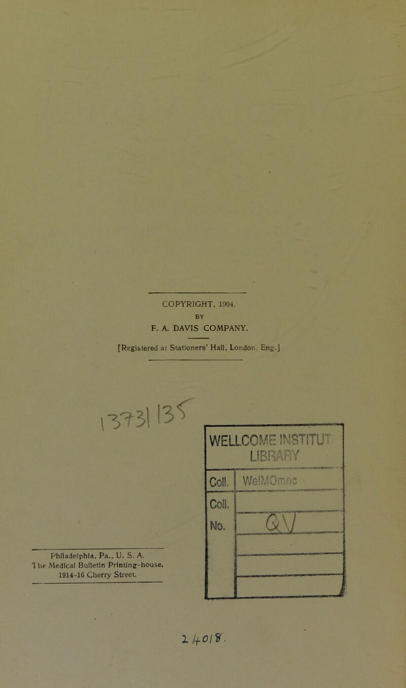 COPYRIGHT. 1904, BY F. A. DAVIS COMPANY. [Registered at Stationers’ Hall, London, Eng.] Philadelphia, Pa., U. S. A. 1 he Medical Bulletin Printing-house, 1914-16 Cherry Street. WELLCOME INSTITUT LIBRARY Col!. WelMOiTiOC ■ Coll. No.