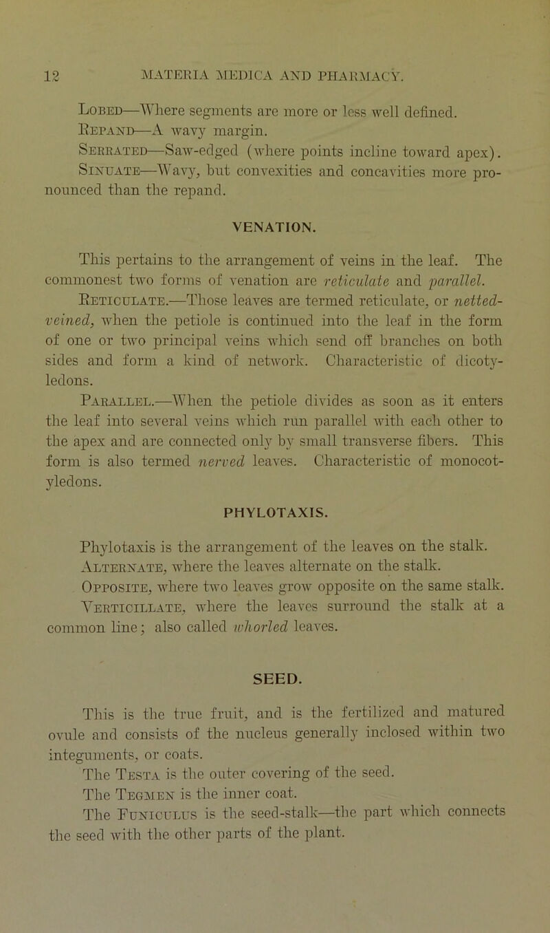 Lobed—Where segments are more or loss well defined. Eepa>td—A wavy margin. Serrated—Saw-edged (where points incline toward apex). Sinuate—Wavy, but convexities and concavities more pro- nounced than the repand. VENATION. This pertains to the arrangement of veins in the leaf. The commonest two forms of venation are reticulate and parallel. Eeticulate.—Those leaves are termed reticulate, or netted- veined, when the petiole is continued into the leaf in the form of one or two principal veins which send off branches on both sides and form a kind of network. Characteristic of dicot}^- ledons. Parallel.—When the petiole divides as soon as it enters the leaf into several veins which run parallel with each other to the apex and are connected only by small transverse fibers. This form is also termed nerved leaves. Characteristic of monocot- yledons. PHYLOTAXIS. Phylotaxis is the arrangement of the leaves on the stalk. Alternate, where the leaves alternate on the stalk. Opposite, where two leaves grow opposite on the same stalk. Yerticillate, where the leaves surround the stalk at a common line; also called whorled leaves. SEED. This is the true fruit, and is the fertilized and matured ovule and consists of the nucleus generally inclosed within two integuments, or coats. The Testa is the outer covering of the seed. The Tegmen is the inner coat. The Funiculus is the seed-stalk—the part which connects the seed with the other parts of the plant.