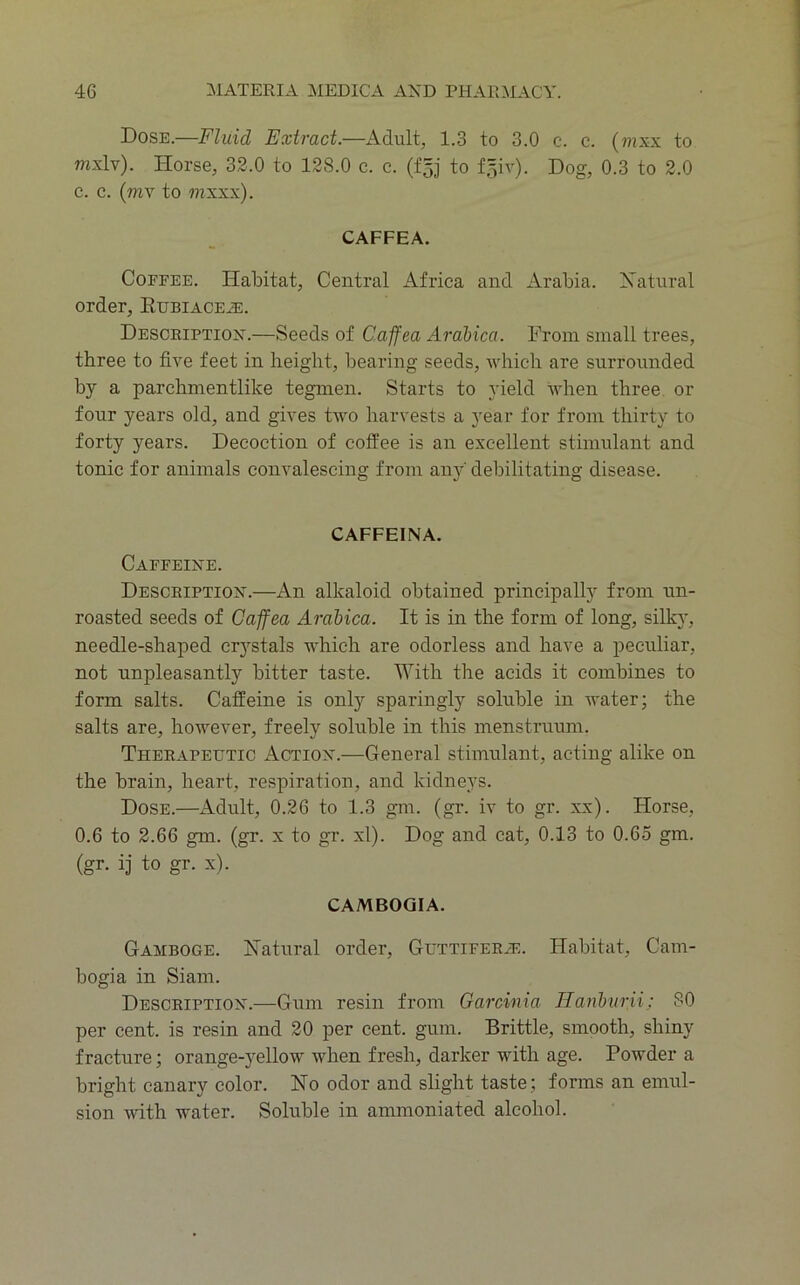 Dose.—Fluid Extract.—Adult, 1.3 to 3.0 c. c. (?nxx to mxlv). Horse, 32.0 to 128.0 c. c. (£5] to f,3iv). Dog, 0.3 to 2.0 c. c. (wv to mxxx). caffea. CoEEEE. Habitat, Central Africa and Arabia. Xatural order, Eubiace^e. Desceiptiok.—Seeds of Caffea Arahica. From small trees, three to five feet in height, bearing seeds, which are surrounded by a parchmentlike tegmen. Starts to yield ndien three or four years old, and gives two harvests a year for from thirty to forty years. Decoction of coffee is an excellent stimulant and tonic for animals convalescing from anj'' debilitating disease. caffeina. Caeeeire. Description.—An alkaloid obtained principally from un- roasted seeds of Caffea Arabica. It is in the form of long, silky, needle-shaped crystals which are odorless and have a peculiar, not unpleasantly bitter taste. With the acids it combines to form salts. Caffeine is only sparingly soluble in water; the salts are, however, freely soluble in this menstruum. Therapetttic Action.—General stimulant, acting alike on the brain, heart, respiration, and kidneys. Dose.—Adult, 0.26 to 1.3 g-m. (gr. iv to gr. xx). Horse, 0.6 to 2.66 gm. (gr. x to gr. xl). Dog and eat, 0.13 to 0.65 gm. (gr. i] to gr. x). cambogia. Gamboge. Natural order, Guttifera:. Habitat, Cam- bogia in Siam. Description.—Gum resin from Garcinia Tlanhurii; 80 per cent, is resin and 20 per cent. gum. Brittle, smooth, shiny fracture; orange-yellow when fresh, darker with age. Powder a bright canary color. No odor and slight taste; forms an emul- sion with water. Soluble in ammoniated alcohol.