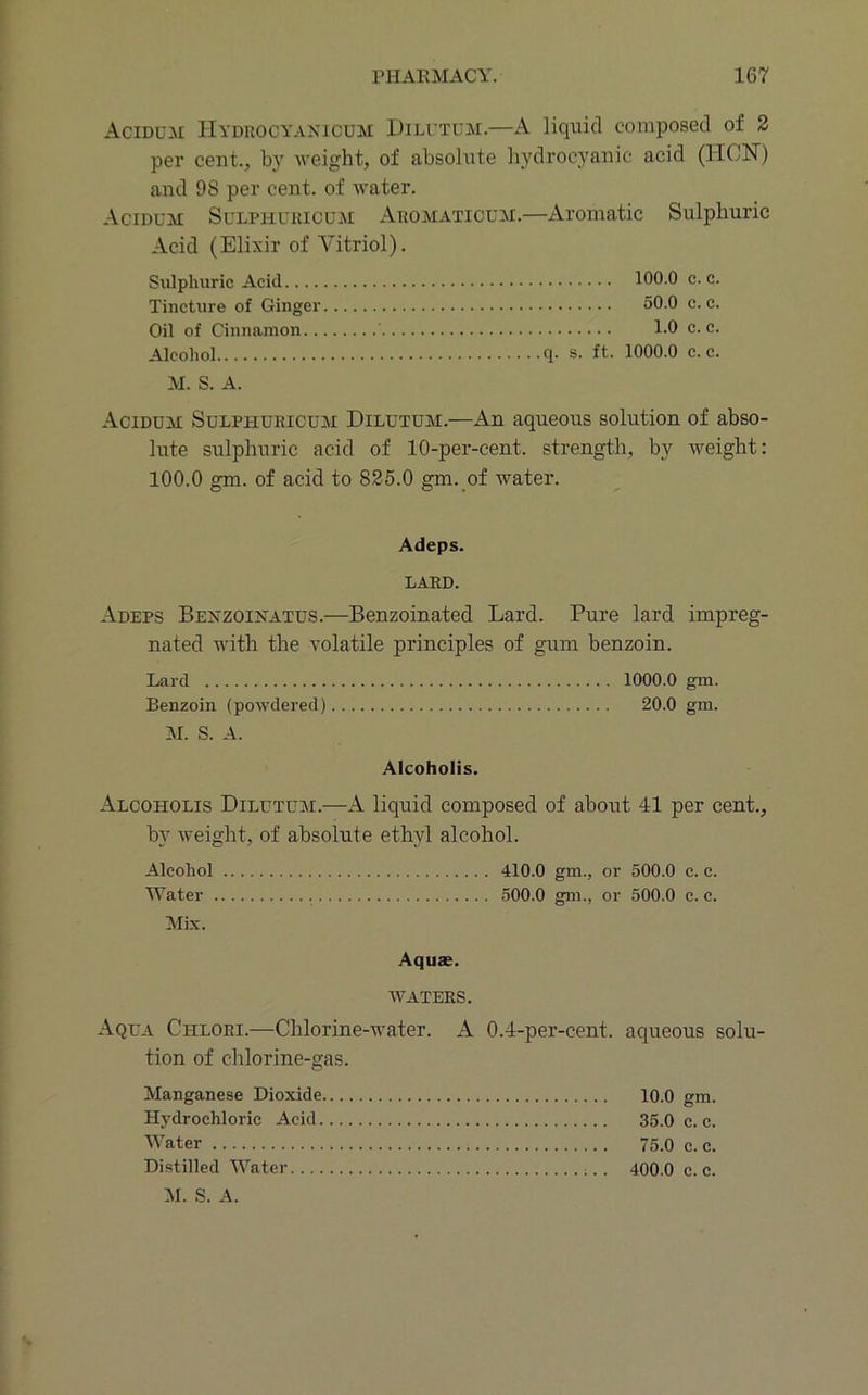 Acidum Hydrocyakicum Dili’tum.—A liquid composed of 2 per cent., by weight, of absolute hydrocyanic acid (IICN) and 98 per cent, of water. Acidum Sulphuricum Aromaticum.—Aromatic Sulphuric Acid (Elixir of Vitriol). Sulphuric Acid 100.0 c. c. Tincture of Ginger 50.0 c. c. Oil of Cinnamon 1.0 c. c. Alcohol q- s. ft. 1000.0 c. c. M. S. A. Aciduai Sulphuricuai Dilutuai.—An aqueous solution of abso- lute sulphuric acid of 10-per-cent, strength, by weight: 100.0 gm. of acid to 825.0 gm. of water. Adeps. LARD. Adeps Bexzoinatus.—Benzoinated Lard. Pure lard impreg- nated with the volatile principles of gum benzoin. Lard 1000.0 gm. Benzoin (powdered) 20.0 gm. AI. S. A. Alcoholis. Alcoholis Dilutuai.—A liquid composed of about 41 per cent., by weight, of absolute ethyl alcohol. Alcohol 410.0 gm., or 500.0 c. c. Water 500.0 gm., or 500.0 c. c. Mi.x. Aquae. WATERS. Aqua Chlori.—Chlorine-water. A 0.4-per-cent, aqueous solu- tion of chlorine-gas. Manganese Dioxide 10.0 gm. Hydrochloric Acid 35.0 c. c. Water 75.0 c. c. Di.stilled Water 400.0 c. c.