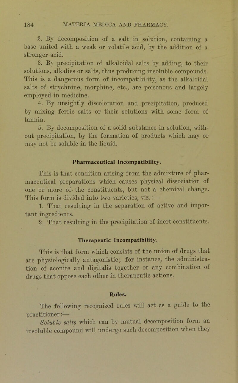 3. By decomposition of a salt in solution, containing a base united with a weak or volatile acid, by the addition of a stronger acid. 3. By precipitation of alkaloidal salts by adding, to their solutions, alkalies or salts, thus producing insoluble compounds. This is a dangerous form of incompatibility, as the alkaloidal salts of strychnine, morphine, etc., are poisonous and largely employed in medicine. 4. By unsightly discoloration and precipitation, produced by mixing ferric salts or their solutions with some form of tannin. 5. By decomposition of a solid substance in solution, with- out precipitation, by the formation of products which may or may not be soluble in the liquid. Pharmaceutical Incompatibility. This is that condition arising from the admixture of phar- maceutical preparations which causes physical dissociation of one or more of - the constituents, but not a chemical change. This form is divided into two varieties, viz.:— 1. That resulting in the separation of active and impor- tant ingredients. 2. That resulting in the precipitation of inert constituents. Therapeutic Incompatibility. This is that form which consists of the union of drugs that are physiologically antagonistic; for instance, the administra- tion of aconite and digitalis together or any combination of drugs that oppose each other in therapeutic actions. I Rules. The following recognized rules will act as a guide to the practitioner:— Soluble salts which can by mutual decomposition form an insoluble compound will undergo such decomposition when they